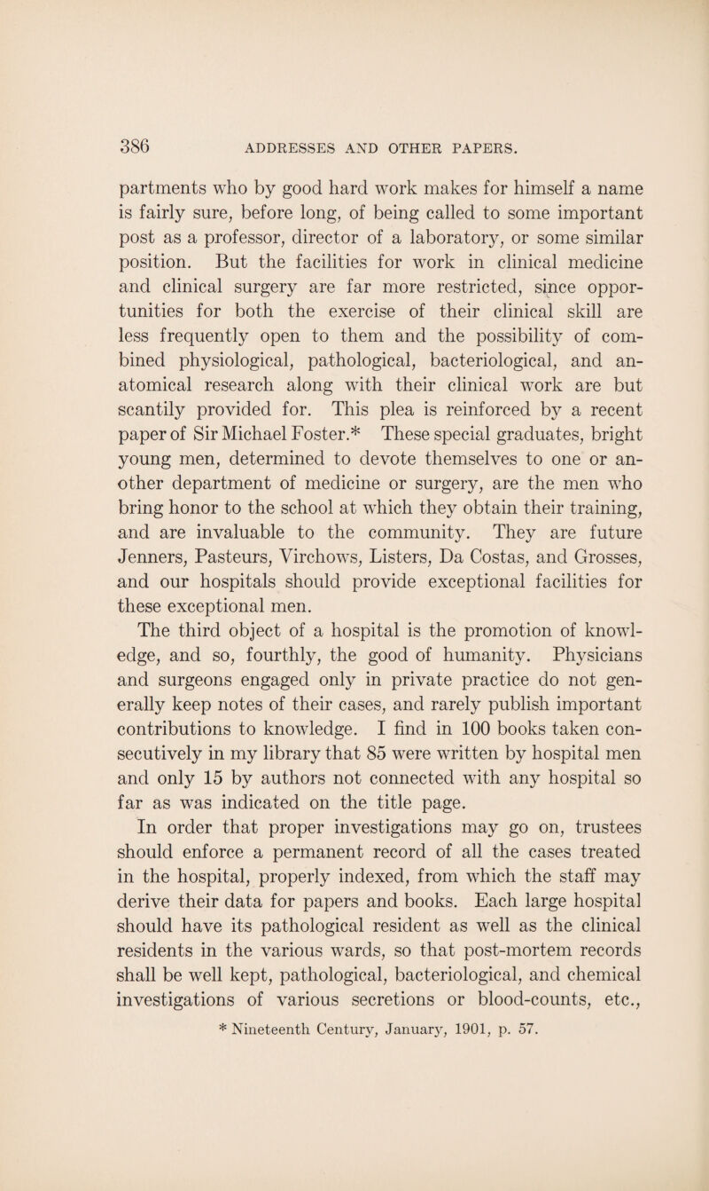 partments who by good hard work makes for himself a name is fairly sure, before long, of being called to some important post as a professor, director of a laboratory, or some similar position. But the facilities for work in clinical medicine and clinical surgery are far more restricted, since oppor¬ tunities for both the exercise of their clinical skill are less frequently open to them and the possibility of com¬ bined physiological, pathological, bacteriological, and an¬ atomical research along with their clinical work are but scantily provided for. This plea is reinforced by a recent paper of Sir Michael Foster.* These special graduates, bright young men, determined to devote themselves to one or an¬ other department of medicine or surgery, are the men who bring honor to the school at which they obtain their training, and are invaluable to the community. They are future Jenners, Pasteurs, Virchows, Listers, Da Costas, and Grosses, and our hospitals should provide exceptional facilities for these exceptional men. The third object of a hospital is the promotion of knowl¬ edge, and so, fourthly, the good of humanity. Physicians and surgeons engaged only in private practice do not gen¬ erally keep notes of their cases, and rarely publish important contributions to knowledge. I find in 100 books taken con¬ secutively in my library that 85 were written by hospital men and only 15 by authors not connected with any hospital so far as was indicated on the title page. In order that proper investigations may go on, trustees should enforce a permanent record of all the cases treated in the hospital, properly indexed, from which the staff may derive their data for papers and books. Each large hospital should have its pathological resident as well as the clinical residents in the various wards, so that post-mortem records shall be well kept, pathological, bacteriological, and chemical investigations of various secretions or blood-counts, etc., * Nineteenth Century, January, 1901, p. 57.