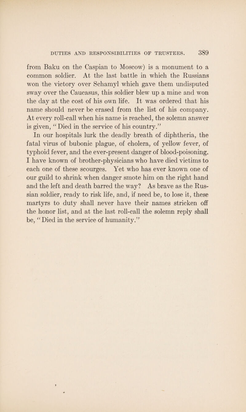 from Baku on the Caspian to Moscow) is a monument to a common soldier. At the last battle in which the Russians won the victory over Schamyl which gave them undisputed sway over the Caucasus, this soldier blew up a mine and won the day at the cost of his own life. It was ordered that his name should never be erased from the list of his company. At every roll-call when his name is reached, the solemn answer is given, “ Died in the service of his country.7’ In our hospitals lurk the deadly breath of diphtheria, the fatal virus of bubonic plague, of cholera, of yellow fever, of typhoid fever, and the ever-present danger of blood-poisoning. I have known of brother-physicians who have died victims to each one of these scourges. Yet who has ever known one of our guild to shrink when danger smote him on the right hand and the left and death barred the way? As brave as the Rus¬ sian soldier, ready to risk life, and, if need be, to lose it, these martyrs to duty shall never have their names stricken off the honor list, and at the last roll-call the solemn reply shall be, “Died in the service of humanity.”