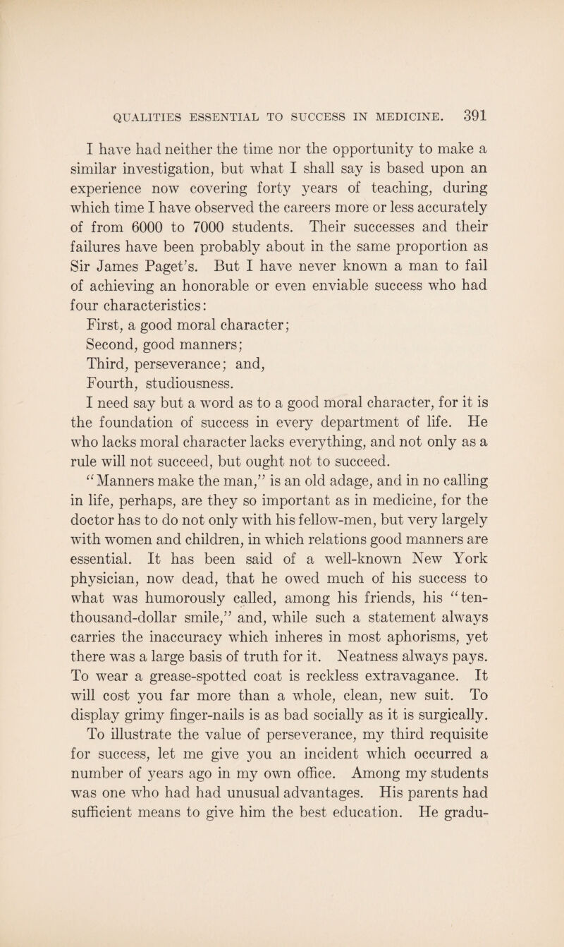 I have had neither the time nor the opportunity to make a similar investigation, but what I shall say is based upon an experience now’ covering forty years of teaching, during which time I have observed the careers more or less accurately of from 6000 to 7000 students. Their successes and their failures have been probably about in the same proportion as Sir James Paget’s. But I have never known a man to fail of achieving an honorable or even enviable success who had four characteristics: First, a good moral character; Second, good manners; Third, perseverance; and, Fourth, studiousness. I need say but a word as to a good moral character, for it is the foundation of success in eA’ery department of life. He who lacks moral character lacks everything, and not only as a rule will not succeed, but ought not to succeed. a Manners make the man,” is an old adage, and in no calling in life, perhaps, are they so important as in medicine, for the doctor has to do not only with his fellow-men, but very largely with women and children, in which relations good manners are essential. It has been said of a well-known New York physician, now dead, that he owed much of his success to what was humorously called, among his friends, his aten- thousand-dollar smile,” and, wdiile such a statement always carries the inaccuracy which inheres in most aphorisms, yet there was a large basis of truth for it. Neatness always pays. To wear a grease-spotted coat is reckless extravagance. It will cost you far more than a whole, clean, new suit. To display grimy finger-nails is as bad socially as it is surgically. To illustrate the value of perseverance, my third requisite for success, let me give you an incident which occurred a number of years ago in my own office. Among my students was one who had had unusual advantages. His parents had sufficient means to give him the best education. He gradu-