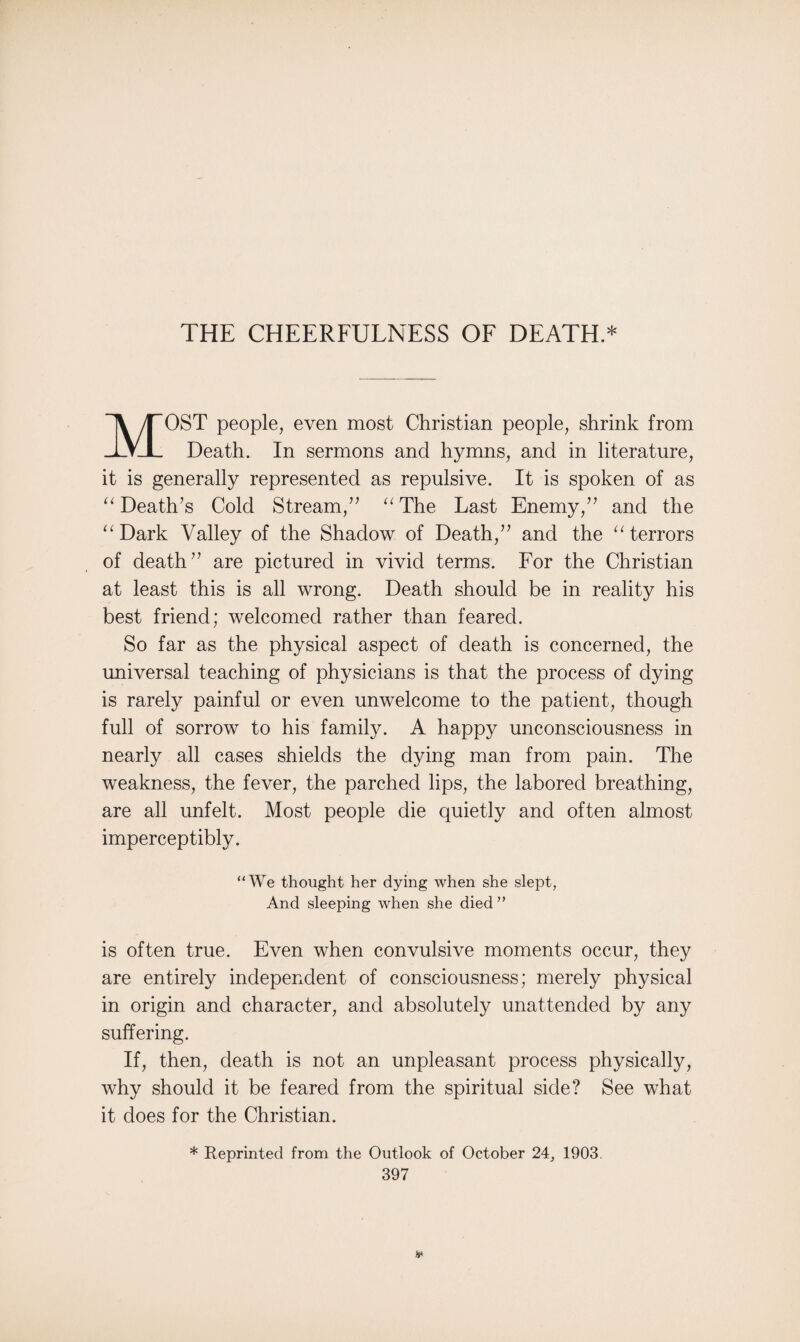 THE CHEERFULNESS OF DEATH.* MOST people, even most Christian people, shrink from Death. In sermons and hymns, and in literature, it is generally represented as repulsive. It is spoken of as “ Death’s Cold Stream,” “The Last Enemy,” and the “Dark Valley of the Shadow of Death,” and the “terrors of death” are pictured in vivid terms. For the Christian at least this is all wrong. Death should be in reality his best friend; welcomed rather than feared. So far as the physical aspect of death is concerned, the universal teaching of physicians is that the process of dying is rarely painful or even unwelcome to the patient, though full of sorrow to his family. A happy unconsciousness in nearly all cases shields the dying man from pain. The weakness, the fever, the parched lips, the labored breathing, are all unfelt. Most people die quietly and often almost imperceptibly. “We thought her dying when she slept, And sleeping when she died ” is often true. Even when convulsive moments occur, they are entirely independent of consciousness; merely physical in origin and character, and absolutely unattended by any suffering. If, then, death is not an unpleasant process physically, why should it be feared from the spiritual side? See what it does for the Christian. * Reprinted from the Outlook of October 24, 1903.