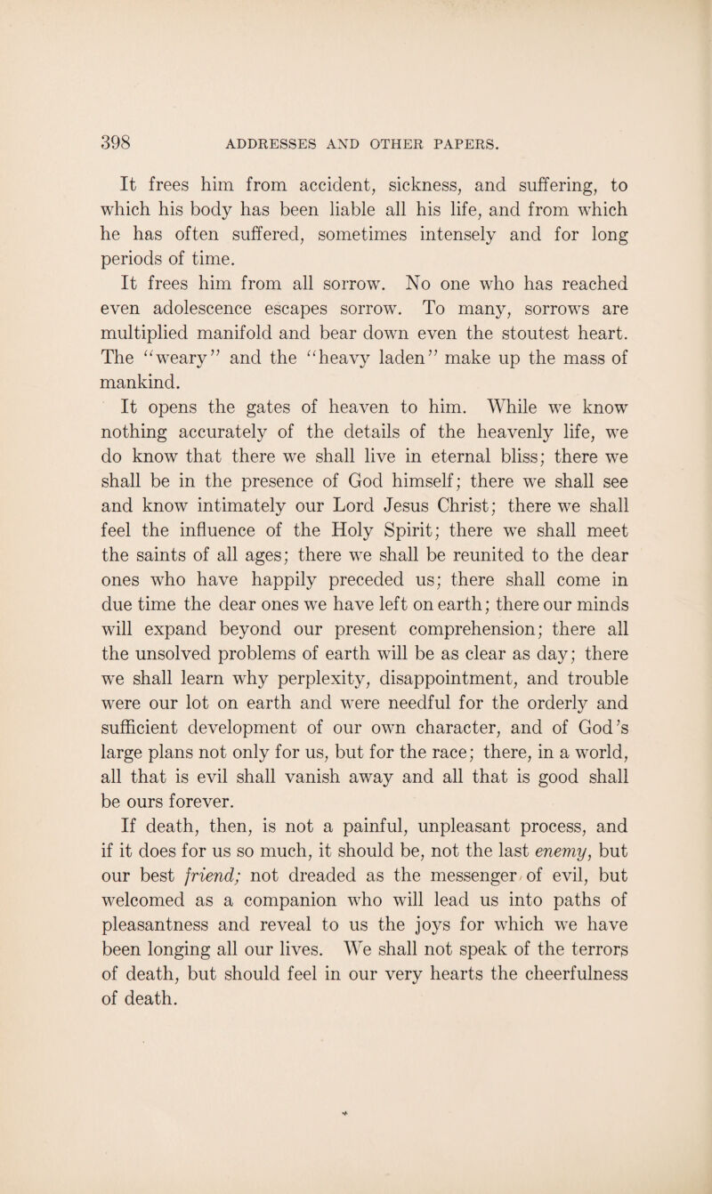 It frees him from accident, sickness, and suffering, to which his body has been liable all his life, and from which he has often suffered, sometimes intensely and for long periods of time. It frees him from all sorrow. No one who has reached even adolescence escapes sorrow. To many, sorrows are multiplied manifold and bear down even the stoutest heart. The “weary” and the “heavy laden” make up the mass of mankind. It opens the gates of heaven to him. While we know nothing accurately of the details of the heavenly life, we do know that there we shall live in eternal bliss; there we shall be in the presence of God himself; there we shall see and know intimately our Lord Jesus Christ; there we shall feel the influence of the Holy Spirit; there we shall meet the saints of all ages; there we shall be reunited to the dear ones who have happily preceded us; there shall come in due time the dear ones we have left on earth; there our minds will expand beyond our present comprehension; there all the unsolved problems of earth will be as clear as day; there we shall learn why perplexity, disappointment, and trouble were our lot on earth and were needful for the orderly and sufficient development of our own character, and of God’s large plans not only for us, but for the race; there, in a world, all that is evil shall vanish away and all that is good shall be ours forever. If death, then, is not a painful, unpleasant process, and if it does for us so much, it should be, not the last enemy, but our best friend; not dreaded as the messenger/of evil, but welcomed as a companion who will lead us into paths of pleasantness and reveal to us the joys for which we have been longing all our lives. We shall not speak of the terrors of death, but should feel in our very hearts the cheerfulness of death.