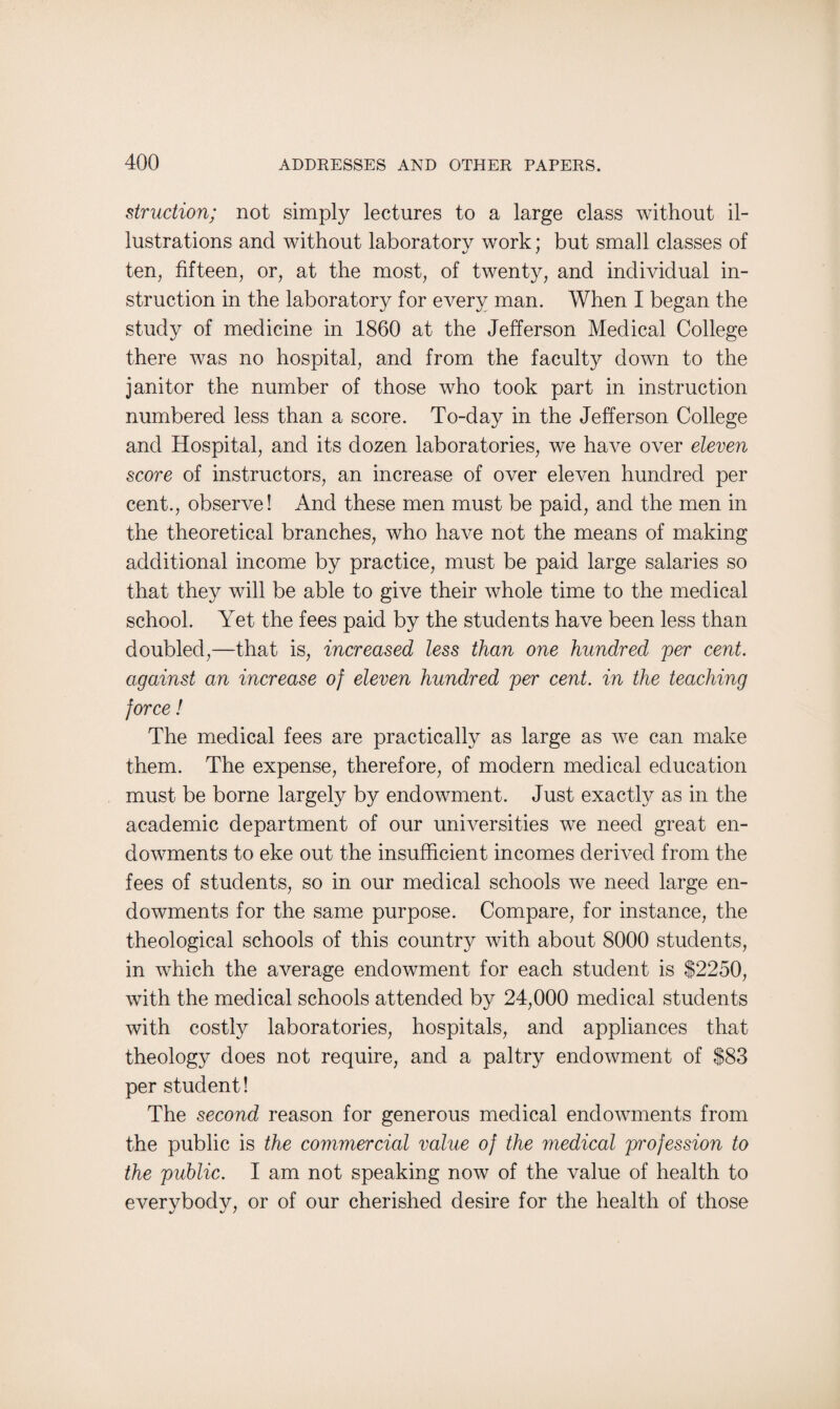 struction; not simply lectures to a large class without il¬ lustrations and without laboratory work; but small classes of ten, fifteen, or, at the most, of twenty, and individual in¬ struction in the laboratory for every man. When I began the study of medicine in 1860 at the Jefferson Medical College there was no hospital, and from the faculty down to the janitor the number of those who took part in instruction numbered less than a score. To-day in the Jefferson College and Hospital, and its dozen laboratories, we have over eleven score of instructors, an increase of over eleven hundred per cent., observe! And these men must be paid, and the men in the theoretical branches, who have not the means of making additional income by practice, must be paid large salaries so that they will be able to give their whole time to the medical school. Yet the fees paid by the students have been less than doubled,—that is, increased less than one hundred per cent, against an increase of eleven hundred per cent, in the teaching force ! The medical fees are practically as large as we can make them. The expense, therefore, of modern medical education must be borne largely by endowment. Just exactly as in the academic department of our universities we need great en¬ dowments to eke out the insufficient incomes derived from the fees of students, so in our medical schools we need large en¬ dowments for the same purpose. Compare, for instance, the theological schools of this country with about 8000 students, in which the average endowment for each student is $2250, with the medical schools attended by 24,000 medical students with costly laboratories, hospitals, and appliances that theology does not require, and a paltry endowment of $83 per student! The second reason for generous medical endowments from the public is the commercial value of the medical profession to the public. I am not speaking now of the value of health to everybody, or of our cherished desire for the health of those