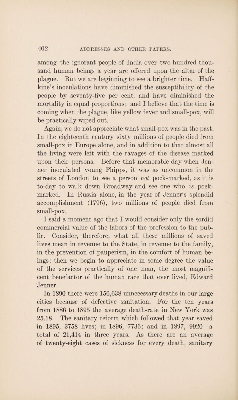 among the ignorant people of India over two hundred thou¬ sand human beings a year are offered upon the altar of the plague. But we are beginning to see a brighter time. Haff- kine’s inoculations have diminished the susceptibility of the people by seventy-five per cent, and have diminished the mortality in equal proportions; and I believe that the time is coming when the plague, like yellow fever and small-pox, will be practically wiped out. Again, we do not appreciate what small-pox was in the past. In the eighteenth century sixty millions of people died from small-pox in Europe alone, and in addition to that almost all the living were left with the ravages of the disease marked upon their persons. Before that memorable day when Jen- ner inoculated young Phipps, it was as uncommon in the streets of London to see a person not pock-marked, as it is to-day to walk down Broadway and see one who is pock¬ marked. In Russia alone, in the year of Jenneffs splendid accomplishment (1796), two millions of people died from small-pox. I said a moment ago that I would consider only the sordid commercial value of the labors of the profession to the pub¬ lic. Consider, therefore, what all these millions of saved lives mean in revenue to the State, in revenue to the family, in the prevention of pauperism, in the comfort of human be¬ ings: then we begin to appreciate in some degree the value of the services practically of one man, the most magnifi¬ cent benefactor of the human race that ever lived, Edward Jenner. In 1890 there were 156,638 unnecessary deaths in our large cities because of defective sanitation. For the ten years from 1886 to 1895 the average death-rate in New York was 25.18. The sanitary reform which followed that year saved in 1895, 3758 lives; in 1896, 7736; and in 1897, 9920—a total of 21,414 in three years. As there are an average of twenty-eight cases of sickness for every death, sanitary