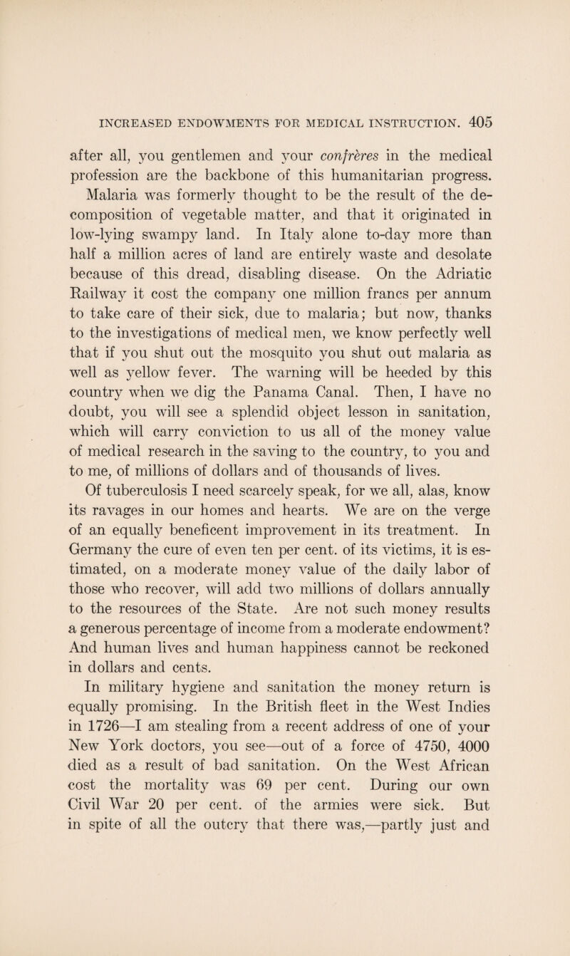 after all, you gentlemen and your confreres in the medical profession are the backbone of this humanitarian progress. Malaria was formerly thought to be the result of the de¬ composition of vegetable matter, and that it originated in low-lying swampy land. In Italy alone to-day more than half a million acres of land are entirely waste and desolate because of this dread, disabling disease. On the Adriatic Railway it cost the company one million francs per annum to take care of their sick, due to malaria; but now, thanks to the investigations of medical men, we know perfectly well that if you shut out the mosquito you shut out malaria as well as yellow fever. The warning will be heeded by this country when we dig the Panama Canal. Then, I have no doubt, you will see a splendid object lesson in sanitation, which will carry conviction to us all of the money value of medical research in the saving to the country, to you and to me, of millions of dollars and of thousands of lives. Of tuberculosis I need scarcely speak, for we all, alas, know its ravages in our homes and hearts. We are on the verge of an equally beneficent improvement in its treatment. In Germany the cure of even ten per cent, of its victims, it is es¬ timated, on a moderate money value of the daily labor of those who recover, will add two millions of dollars annually to the resources of the State. Are not such money results a generous percentage of income from a moderate endowment? And human lives and human happiness cannot be reckoned in dollars and cents. In military hygiene and sanitation the money return is equally promising. In the British fleet in the West Indies in 1726—I am stealing from a recent address of one of your New York doctors, you see—out of a force of 4750, 4000 died as a result of bad sanitation. On the West African cost the mortality was 69 per cent. During our own Civil War 20 per cent, of the armies were sick. But in spite of all the outcry that there was,—partly just and