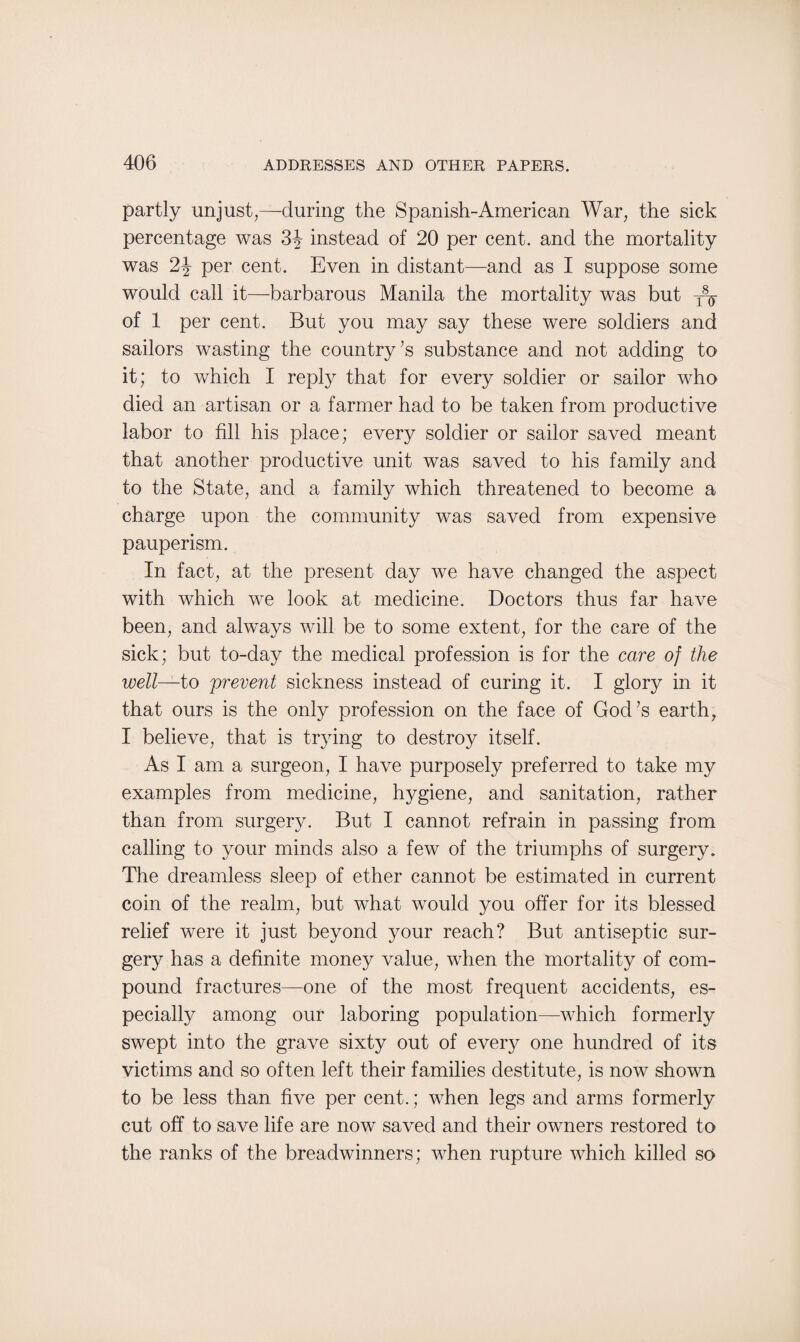 partly unjust,—-during the Spanish-American War, the sick percentage was 3J instead of 20 per cent, and the mortality was per cent. Even in distant—and as I suppose some would call it—barbarous Manila the mortality was but T8^ of 1 per cent. But you may say these were soldiers and sailors wasting the country’s substance and not adding to it; to which I reply that for every soldier or sailor who died an artisan or a farmer had to be taken from productive labor to fill his place; every soldier or sailor saved meant that another productive unit was saved to his family and to the State, and a family which threatened to become a charge upon the community was saved from expensive pauperism. In fact, at the present day we have changed the aspect with which we look at medicine. Doctors thus far have been, and always will be to some extent, for the care of the sick; but to-day the medical profession is for the care of the well—to prevent sickness instead of curing it. I glory in it that ours is the only profession on the face of God’s earth, I believe, that is trying to destroy itself. As I am a surgeon, I have purposely preferred to take my examples from medicine, hygiene, and sanitation, rather than from surgery. But I cannot refrain in passing from calling to your minds also a few of the triumphs of surgery. The dreamless sleep of ether cannot be estimated in current coin of the realm, but what would you offer for its blessed relief were it just beyond your reach? But antiseptic sur¬ gery has a definite money value, when the mortality of com¬ pound fractures—one of the most frequent accidents, es¬ pecially among our laboring population—which formerly swept into the grave sixty out of every one hundred of its victims and so often left their families destitute, is now shown to be less than five per cent.; when legs and arms formerly cut off to save life are now saved and their owners restored to the ranks of the breadwinners; when rupture which killed so