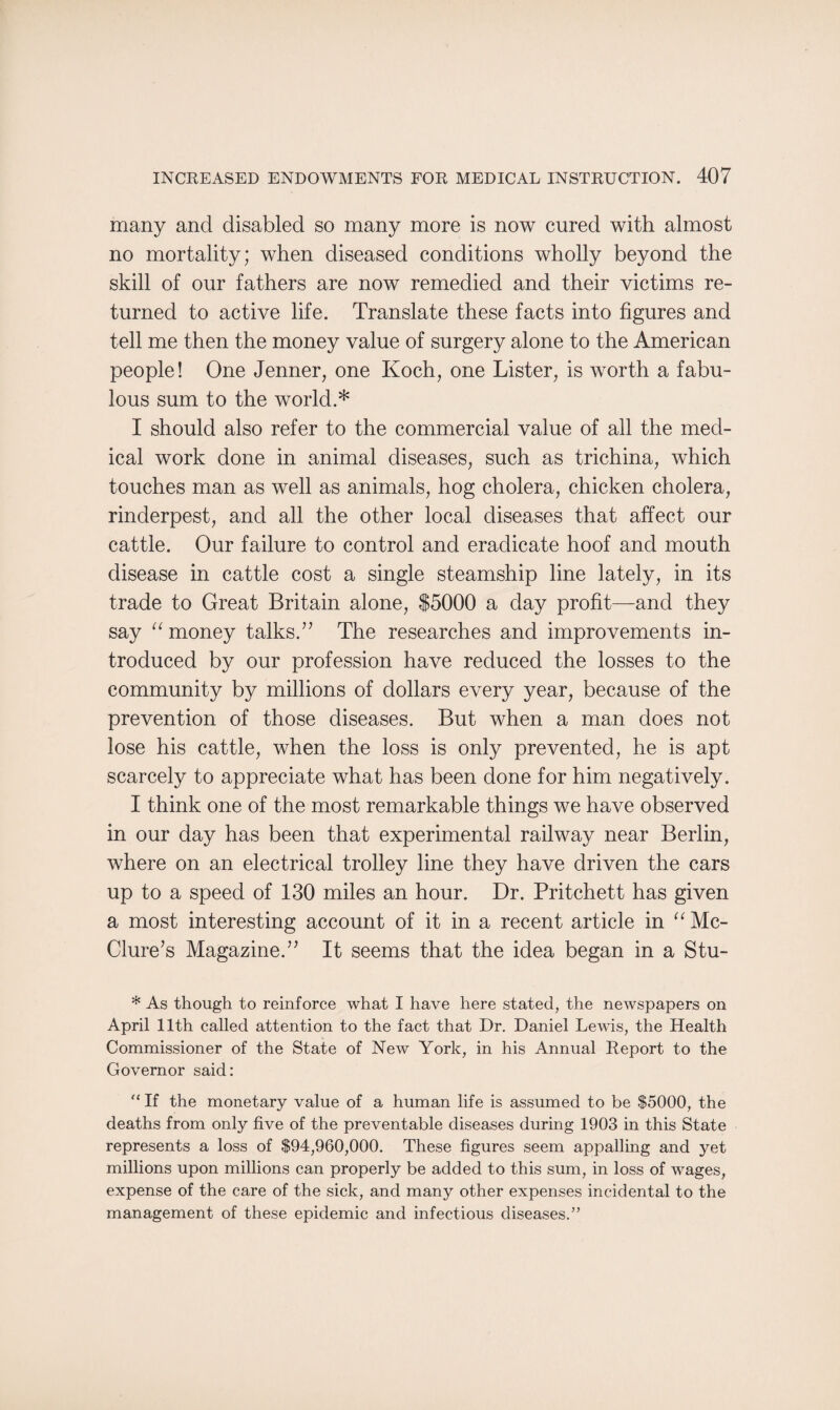 many and disabled so many more is now cured with almost no mortality; when diseased conditions wholly beyond the skill of our fathers are now remedied and their victims re¬ turned to active life. Translate these facts into figures and tell me then the money value of surgery alone to the American people! One Jenner, one Koch, one Lister, is worth a fabu¬ lous sum to the world.* I should also refer to the commercial value of all the med¬ ical work done in animal diseases, such as trichina, which touches man as well as animals, hog cholera, chicken cholera, rinderpest, and all the other local diseases that affect our cattle. Our failure to control and eradicate hoof and mouth disease in cattle cost a single steamship line lately, in its trade to Great Britain alone, $5000 a day profit—and they say “ money talks/’ The researches and improvements in¬ troduced by our profession have reduced the losses to the community by millions of dollars every year, because of the prevention of those diseases. But when a man does not lose his cattle, when the loss is only prevented, he is apt scarcely to appreciate what has been done for him negatively. I think one of the most remarkable things we have observed in our day has been that experimental railway near Berlin, where on an electrical trolley line they have driven the cars up to a speed of 130 miles an hour. Dr. Pritchett has given a most interesting account of it in a recent article in “ Mc¬ Clure’s Magazine.” It seems that the idea began in a Stu- * As though to reinforce what I have here stated, the newspapers on April 11th called attention to the fact that Dr. Daniel Lewis, the Health Commissioner of the State of New York, in his Annual Report to the Governor said: “ If the monetary value of a human life is assumed to be $5000, the deaths from only five of the preventable diseases during 1903 in this State represents a loss of $94,960,000. These figures seem appalling and yet millions upon millions can properly be added to this sum, in loss of wages, expense of the care of the sick, and many other expenses incidental to the management of these epidemic and infectious diseases.”