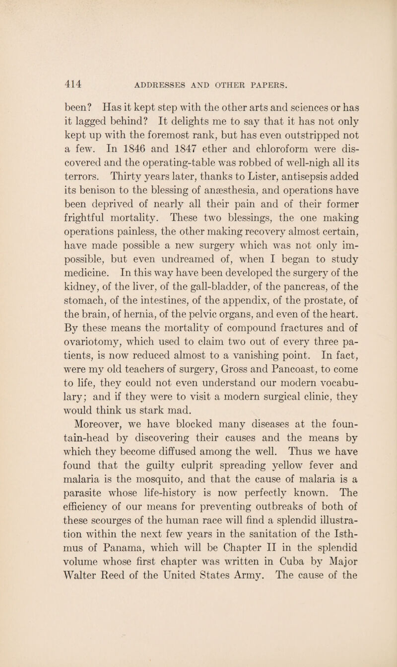 been? Has it kept step with the other arts and sciences or has it lagged behind? It delights me to say that it has not only kept up with the foremost rank, but has even outstripped not a few. In 1846 and 1847 ether and chloroform were dis¬ covered and the operating-table was robbed of well-nigh all its terrors. Thirty years later, thanks to Lister, antisepsis added its benison to the blessing of anaesthesia, and operations have been deprived of nearly all their pain and of their former frightful mortality. These two blessings, the one making operations painless, the other making recovery almost certain, have made possible a new surgery which was not only im¬ possible, but even undreamed of, when I began to study medicine. In this way have been developed the surgery of the kidney, of the liver, of the gall-bladder, of the pancreas, of the stomach, of the intestines, of the appendix, of the prostate, of the brain, of hernia, of the pelvic organs, and even of the heart. By these means the mortality of compound fractures and of ovariotomy, which used to claim two out of every three pa¬ tients, is now reduced almost to a vanishing point. In fact, were my old teachers of surgery, Gross and Pancoast, to come to life, they could not even understand our modern vocabu¬ lary; and if they were to visit a modern surgical clinic, they would think us stark mad. Moreover, we have blocked many diseases at the foun¬ tain-head by discovering their causes and the means by which they become diffused among the well. Thus we have found that the guilty culprit spreading yellow fever and malaria is the mosquito, and that the cause of malaria is a parasite whose life-history is now perfectly known. The efficiency of our means for preventing outbreaks of both of these scourges of the human race will find a splendid illustra¬ tion within the next few years in the sanitation of the Isth¬ mus of Panama, which will be Chapter II in the splendid volume whose first chapter was written in Cuba by Major Walter Reed of the United States Army. The cause of the