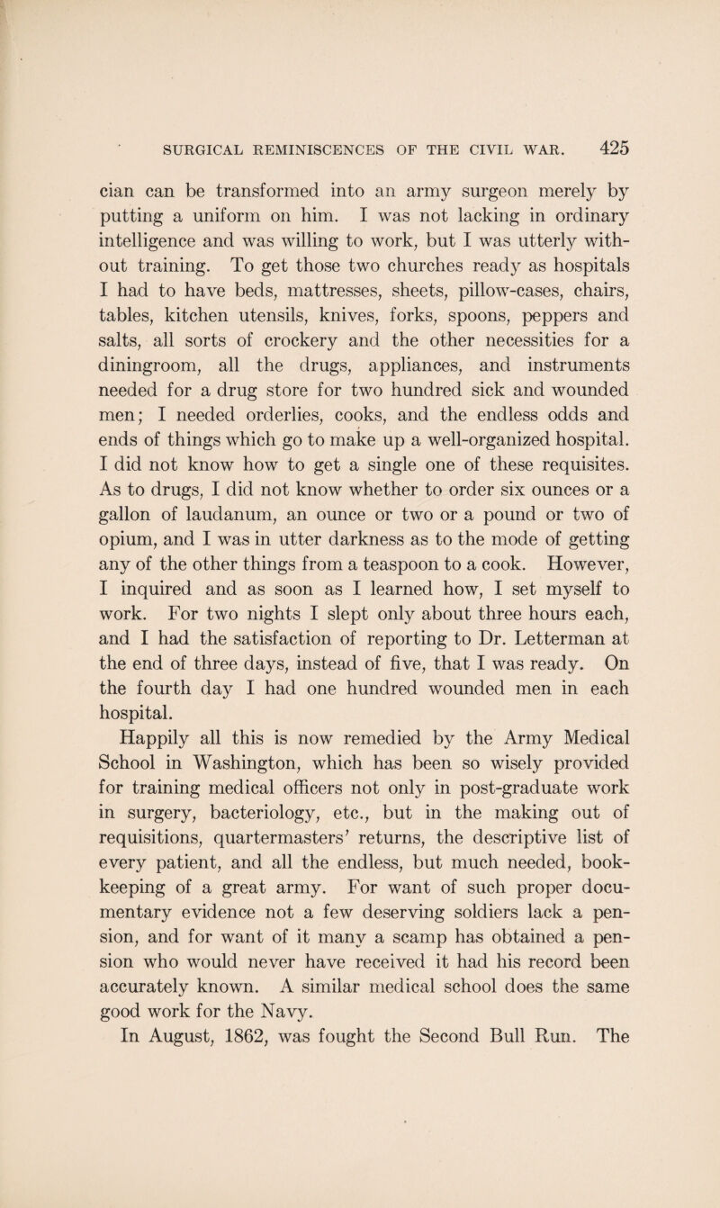 cian can be transformed into an army surgeon merely by putting a uniform on him. I was not lacking in ordinary intelligence and was willing to work, but I was utterly with¬ out training. To get those two churches ready as hospitals I had to have beds, mattresses, sheets, pillow-cases, chairs, tables, kitchen utensils, knives, forks, spoons, peppers and salts, all sorts of crockery and the other necessities for a diningroom, all the drugs, appliances, and instruments needed for a drug store for two hundred sick and wounded men; I needed orderlies, cooks, and the endless odds and ends of things which go to make up a well-organized hospital. I did not know how to get a single one of these requisites. As to drugs, I did not know whether to order six ounces or a gallon of laudanum, an ounce or two or a pound or two of opium, and I was in utter darkness as to the mode of getting any of the other things from a teaspoon to a cook. However, I inquired and as soon as I learned how, I set myself to work. For two nights I slept only about three hours each, and I had the satisfaction of reporting to Dr. Letterman at the end of three days, instead of five, that I was ready. On the fourth day I had one hundred wounded men in each hospital. Happily all this is now remedied by the Army Medical School in Washington, which has been so wisely provided for training medical officers not only in post-graduate work in surgery, bacteriology, etc., but in the making out of requisitions, quartermasters7 returns, the descriptive list of every patient, and all the endless, but much needed, book¬ keeping of a great army. For want of such proper docu¬ mentary evidence not a few deserving soldiers lack a pen¬ sion, and for want of it many a scamp has obtained a pen¬ sion who would never have received it had his record been accurately known. A similar medical school does the same good work for the Navy. In August, 1862, was fought the Second Bull Run. The
