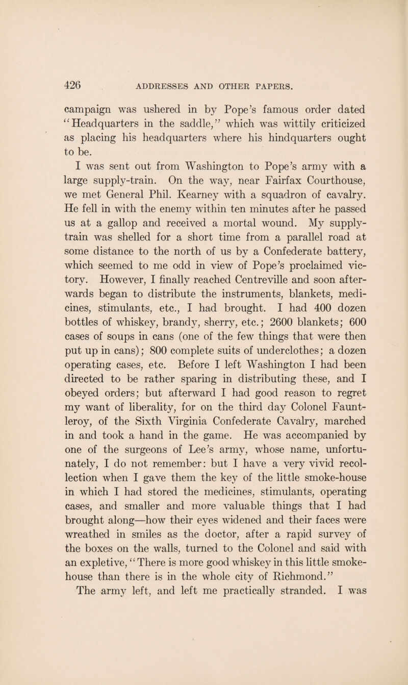 campaign was ushered in by Pope’s famous order dated “Headquarters in the saddle/’ which was wittily criticized as placing his headquarters where his hindquarters ought to be. I was sent out from Washington to Pope’s army with a large supply-train. On the way, near Fairfax Courthouse, we met General Phil. Kearney with a squadron of cavalry. He fell in with the enemy within ten minutes after he passed us at a gallop and received a mortal wound. My supply- train was shelled for a short time from a parallel road at some distance to the north of us by a Confederate battery, which seemed to me odd in view of Pope’s proclaimed vic¬ tory. However, I finally reached Centreville and soon after¬ wards began to distribute the instruments, blankets, medi¬ cines, stimulants, etc., I had brought. I had 400 dozen bottles of whiskey, brandy, sherry, etc.; 2600 blankets; 600 cases of soups in cans (one of the few things that were then put up in cans); 800 complete suits of underclothes; a dozen operating cases, etc. Before I left Washington I had been directed to be rather sparing in distributing these, and I obeyed orders; but afterward I had good reason to regret my want of liberality, for on the third day Colonel Faunt- leroy, of the Sixth Virginia Confederate Cavalry, marched in and took a hand in the game. He was accompanied by one of the surgeons of Lee’s army, whose name, unfortu¬ nately, Ido not remember: but I have a very vivid recol¬ lection when I gave them the key of the little smoke-house in which I had stored the medicines, stimulants, operating cases, and smaller and more valuable things that I had brought along—how their eyes widened and their faces were wreathed in smiles as the doctor, after a rapid survey of the boxes on the walls, turned to the Colonel and said with an expletive, “There is more good whiskey in this little smoke¬ house than there is in the whole city of Richmond.” The army left, and left me practically stranded. I was