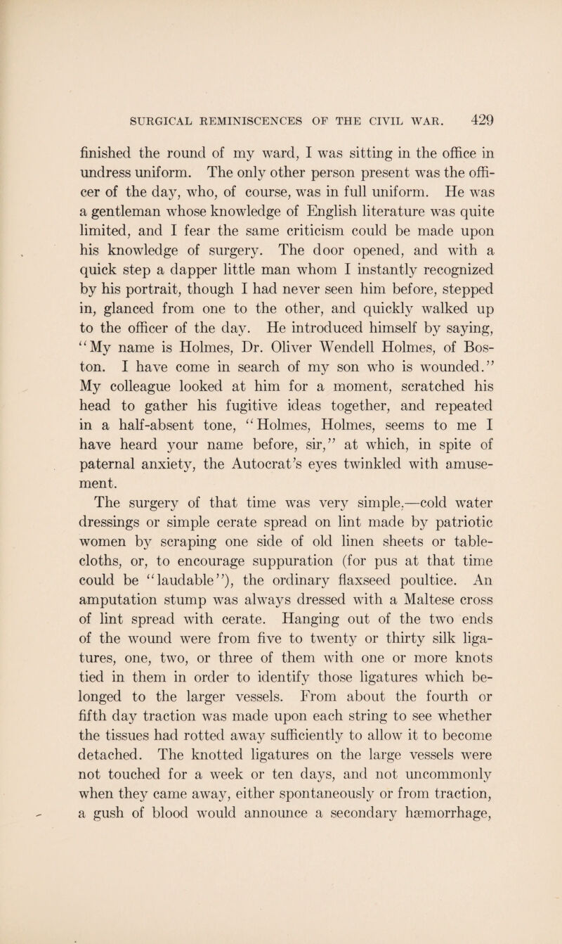 finished the round of my ward, I was sitting in the office in undress uniform. The only other person present was the offi¬ cer of the day, who, of course, was in full uniform. He was a gentleman whose knowledge of English literature was quite limited, and I fear the same criticism could be made upon his knowledge of surgery. The door opened, and with a quick step a dapper little man whom I instantly recognized by his portrait, though I had never seen him before, stepped in, glanced from one to the other, and quickly walked up to the officer of the day. He introduced himself by saying, “My name is Holmes, Dr. Oliver Wendell Holmes, of Bos¬ ton. I have come in search of my son who is wounded.” My colleague looked at him for a moment, scratched his head to gather his fugitive ideas together, and repeated in a half-absent tone, “Holmes, Holmes, seems to me I have heard your name before, sir,” at which, in spite of paternal anxiety, the Autocrat’s eyes twinkled with amuse¬ ment. The surgery of that time was very simple.—cold water dressings or simple cerate spread on lint made by patriotic women by scraping one side of old linen sheets or table¬ cloths, or, to encourage suppuration (for pus at that time could be “laudable”), the ordinary flaxseed poultice. An amputation stump was always dressed with a Maltese cross of lint spread with cerate. Hanging out of the two ends of the wound were from five to twenty or thirty silk liga¬ tures, one, two, or three of them with one or more knots tied in them in order to identify those ligatures which be¬ longed to the larger vessels. From about the fourth or fifth day traction was made upon each string to see whether the tissues had rotted away sufficiently to allow it to become detached. The knotted ligatures on the large vessels were not touched for a week or ten days, and not uncommonly when they came away, either spontaneously or from traction, a gush of blood would announce a secondary haemorrhage,