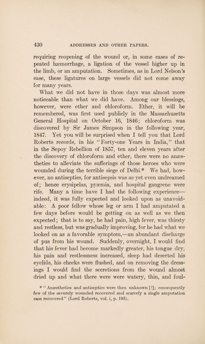 requiring reopening of the wound or, in some cases of re¬ peated hgemorrhage, a ligation of the vessel higher up in the limb, or an amputation. Sometimes, as in Lord Nelson’s case, these ligatures on large vessels did not come away for many years. What we did not have in those days was almost more noticeable than what we did have. Among our blessings, however, were ether and chloroform. Ether, it will be remembered, was first used publicly in the Massachusetts General Hospital on October 16, 1846; chloroform was discovered by Sir James Simpson in the following year, 1847. Yet you will be surprised when I tell you that Lord Roberts records, in his “Forty-one Years in India,” that in the Sepoy Rebellion of 1857, ten and eleven years after the discovery of chloroform and ether, there were no anaes¬ thetics to alleviate the sufferings of those heroes who were wounded during the terrible siege of Delhi.* We had, how¬ ever, no antiseptics, for antisepsis was as yet even undreamed of; hence erysipelas, pyaemia, and hospital gangrene were rife. Many a time have I had the following experience— indeed, it was fully expected and looked upon as unavoid¬ able: A poor fellow whose leg or arm I had amputated a few days before would be getting on as well as we then expected; that is to say, he had pain, high fever, was thirsty and restless, but was gradually improving, for he had what we looked on as a favorable symptom,—an abundant discharge of pus from his wound. Suddenly, overnight, I would find that his fever had become markedly greater, his tongue dry, his pain and restlessness increased, sleep had deserted his eyelids, his cheeks were flushed, and on removing the dress¬ ings I would find the secretions from the wound almost dried up and what there were were watery, thin, and foul- * “ Anaesthetics and antiseptics were then unknown [!]; consequently few of the severely wounded recovered and scarcely a single amputation case recovered” (Lord Roberts, vol. i, p. 195).