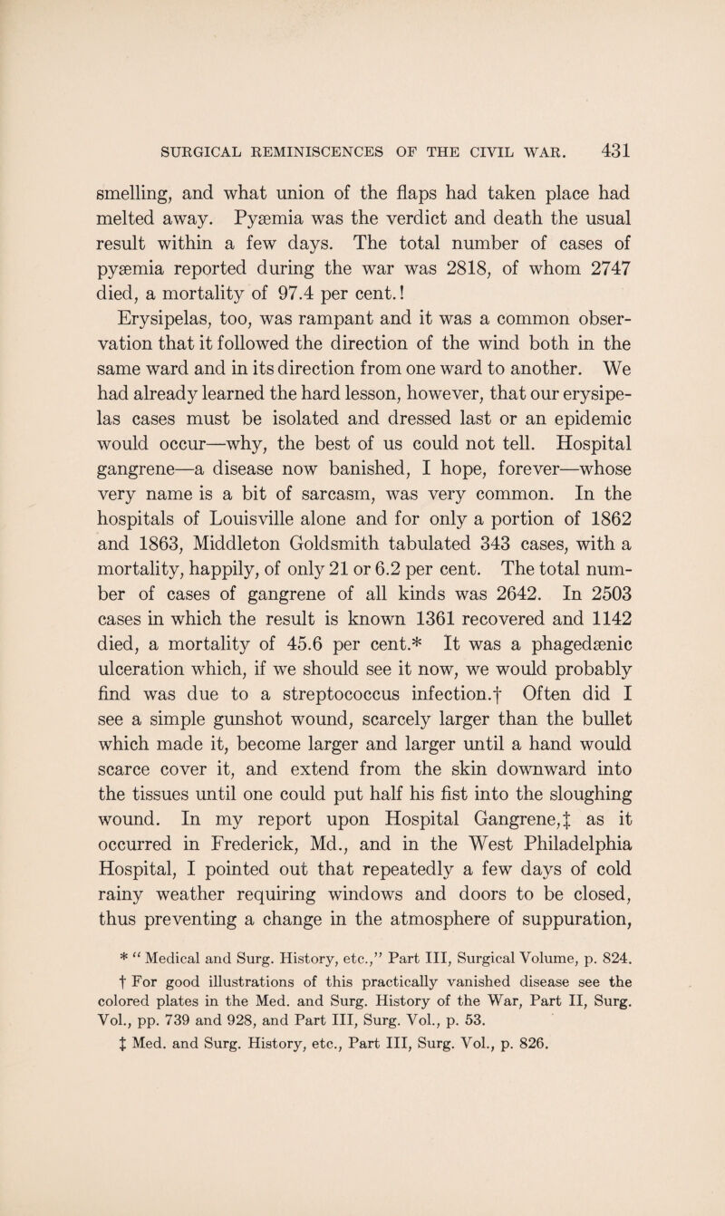 smelling, and what union of the flaps had taken place had melted away. Pysemia was the verdict and death the usual result within a few days. The total number of cases of pyaemia reported during the war was 2818, of whom 2747 died, a mortality of 97.4 per cent.! Erysipelas, too, was rampant and it was a common obser¬ vation that it followed the direction of the wind both in the same ward and in its direction from one ward to another. We had already learned the hard lesson, however, that our erysipe¬ las cases must be isolated and dressed last or an epidemic would occur—why, the best of us could not tell. Hospital gangrene—a disease now banished, I hope, forever—whose very name is a bit of sarcasm, was very common. In the hospitals of Louisville alone and for only a portion of 1862 and 1863, Middleton Goldsmith tabulated 343 cases, with a mortality, happily, of only 21 or 6.2 per cent. The total num¬ ber of cases of gangrene of all kinds was 2642. In 2503 cases in which the result is known 1361 recovered and 1142 died, a mortality of 45.6 per cent.* It was a phagedsenic ulceration which, if we should see it now, we would probably find was due to a streptococcus infection.| Often did I see a simple gunshot wound, scarcely larger than the bullet which made it, become larger and larger until a hand would scarce cover it, and extend from the skin downward into the tissues until one could put half his fist into the sloughing wound. In my report upon Hospital Gangrene,{ as it occurred in Frederick, Md., and in the West Philadelphia Hospital, I pointed out that repeatedly a few days of cold rainy weather requiring windows and doors to be closed, thus preventing a change in the atmosphere of suppuration, * “ Medical and Surg. History, etc.,” Part III, Surgical Volume, p. 824. t For good illustrations of this practically vanished disease see the colored plates in the Med. and Surg. History of the War, Part II, Surg. Vol., pp. 739 and 928, and Part III, Surg. Vol., p. 53. J Med. and Surg. History, etc., Part III, Surg. Vol., p. 826.