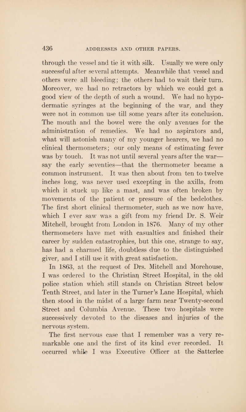 through the vessel and tie it with silk. Usually we were only successful after several attempts. Meanwhile that vessel and others were all bleeding; the others had to wait their turn. Moreover, we had no retractors by which we could get a good view of the depth of such a wound. We had no hypo¬ dermatic syringes at the beginning of the war, and they were not in common use till some years after its conclusion. The mouth and the bowel were the only avenues for the administration of remedies. We had no aspirators and, what will astonish many of my younger hearers, we had no clinical thermometers; our only means of estimating fever was by touch. It was not until several years after the war— say the early seventies—that the thermometer became a common instrument. It was then about from ten to twelve inches long, was never used excepting in the axilla, from which it stuck up like a mast, and was often broken by movements of the patient or pressure of the bedclothes. The first short clinical thermometer, such as we now have, which I ever saw was a gift from my friend Dr. S. Weir Mitchell, brought from London in 1876. Many of my other thermometers have met with casualties and finished their career by sudden catastrophies, but this one, strange to say, has had a charmed life, doubtless due to the distinguished giver, and I still use it with great satisfaction. In 1863, at the request of Drs. Mitchell and Morehouse, I was ordered to the Christian Street Hospital, in the old police station which still stands on Christian Street below Tenth Street, and later in the Turner’s Lane Hospital, which then stood in the midst of a large farm near Twenty-second Street and Columbia Avenue. These two hospitals were successively devoted to the diseases and injuries of the nervous system. The first nervous case that I remember was a very re¬ markable one and the first of its kind ever recorded. It occurred while I was Executive Officer at the Satterlee