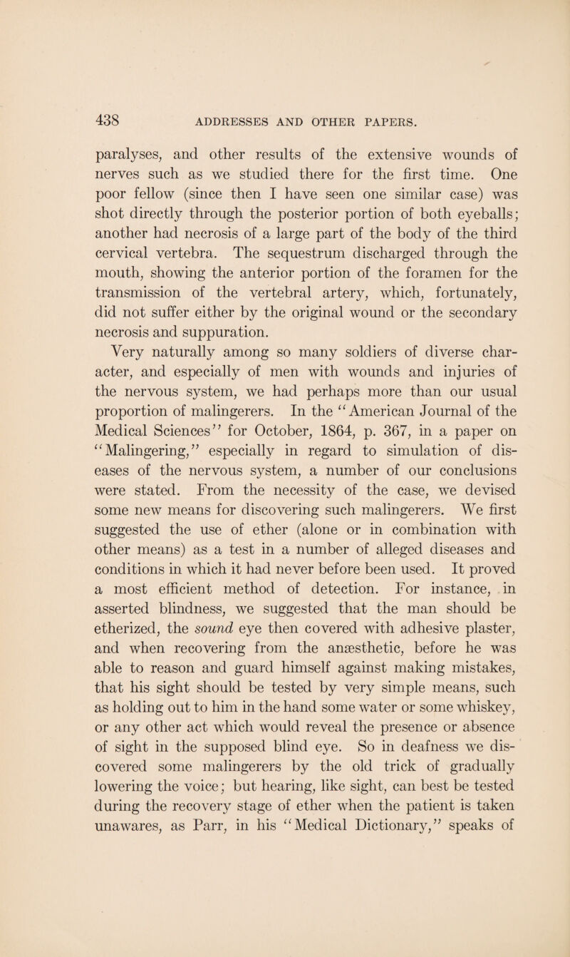paralyses, and other results of the extensive wounds of nerves such as we studied there for the first time. One poor fellow (since then I have seen one similar case) was shot directly through the posterior portion of both eyeballs; another had necrosis of a large part of the body of the third cervical vertebra. The sequestrum discharged through the mouth, showing the anterior portion of the foramen for the transmission of the vertebral artery, which, fortunately, did not suffer either by the original wound or the secondary necrosis and suppuration. Very naturally among so many soldiers of diverse char¬ acter, and especially of men with wounds and injuries of the nervous system, we had perhaps more than our usual proportion of malingerers. In the “ American Journal of the Medical Sciences” for October, 1864, p. 367, in a paper on 11 Malingering, ” especially in regard to simulation of dis¬ eases of the nervous system, a number of our conclusions were stated. From the necessity of the case, we devised some new means for discovering such malingerers. We first suggested the use of ether (alone or in combination with other means) as a test in a number of alleged diseases and conditions in which it had never before been used. It proved a most efficient method of detection. For instance, in asserted blindness, we suggested that the man should be etherized, the sound eye then covered with adhesive plaster, and when recovering from the anaesthetic, before he was able to reason and guard himself against making mistakes, that his sight should be tested by very simple means, such as holding out to him in the hand some water or some whiskey, or any other act which would reveal the presence or absence of sight in the supposed blind eye. So in deafness we dis¬ covered some malingerers by the old trick of gradually lowering the voice; but hearing, like sight, can best be tested during the recovery stage of ether when the patient is taken unawares, as Parr, in his “Medical Dictionary,” speaks of