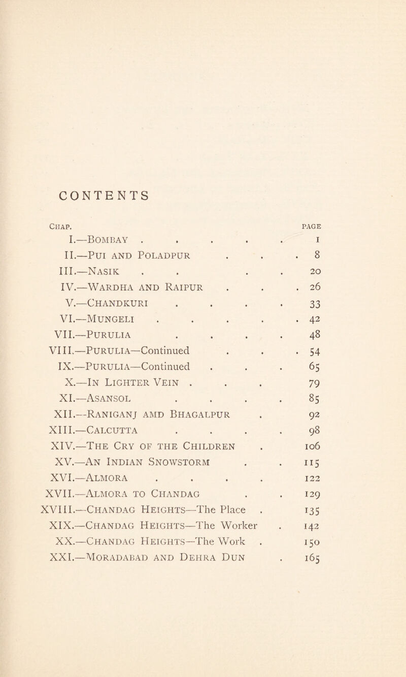 CONTENTS Chap. page I.—Bombay ..... i II.—Pui AND POLADPUR . . .8 III. —Nasik . 20 IV. —Wardha and Raipur . . .26 V.—Chandkuri 33 VI.—Mungeli . . . . .42 VII.—PURULIA .... 48 VIIL—Purulia—Continued . . .54 IX.—PURULIA—Continued ... 65 X.—In Lighter Vein ... 79 XI.—Asansol .... 85 XII.—RANIGANJ AMD BHAGALPUR . 92 XIII. —Calcutta .... 98 XIV. —The Cry of the Children . 106 XV.—An Indian Snowstorm . . 115 XVI.—Almora .... 122 XVII.—Almora to Chan dag . . 129 XVI11— Cpiandag Heights—The Place . 135 XIX.—Chandag Heights—The Worker . 142 XX.—Chandag Heights—The Work . 150 XXI.—Moradabad and Dehra Dun . 165