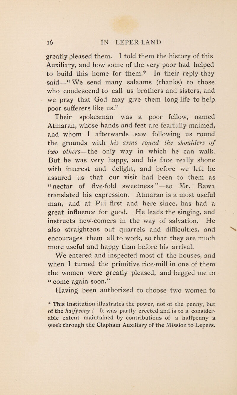 greatly pleased them. I told them the history of this Auxiliary, and how some of the very poor had helped to build this home for them.* In their reply they said—“ We send many salaams (thanks) to those who condescend to call us brothers and sisters, and we pray that God may give them long life to help poor sufferers like us.” Their spokesman was a poor fellow, named Atmaran, whose hands and feet are fearfully maimed, and whom I afterwards saw following us round the grounds with his arms round the shoulders of two others—the only way in which he can walk. But he was very happy, and his face really shone with interest and delight, and before we left he assured us that our visit had been to them as “ nectar of five-fold sweetness ”—so Mr. Bawa translated his expression. Atmaran is a most useful man, and at Pui first and here since, has had a great influence for good. He leads the singing, and instructs new-comers in the way of salvation. He also straightens out quarrels and difficulties, and encourages them all to work, so that they are much more useful and happy than before his arrival. We entered and inspected most of the houses, and when I turned the primitive rice-mill in one of them the women were greatly pleased, and begged me to “ come again soon.” Having been authorized to choose two women to * This Institution illustrates the power, not of the penny, but of the halfpenny ! It was partly erected and is to a consider¬ able extent maintained by contributions of a halfpenny a week through the Clapham Auxiliary of the Mission to Lepers.