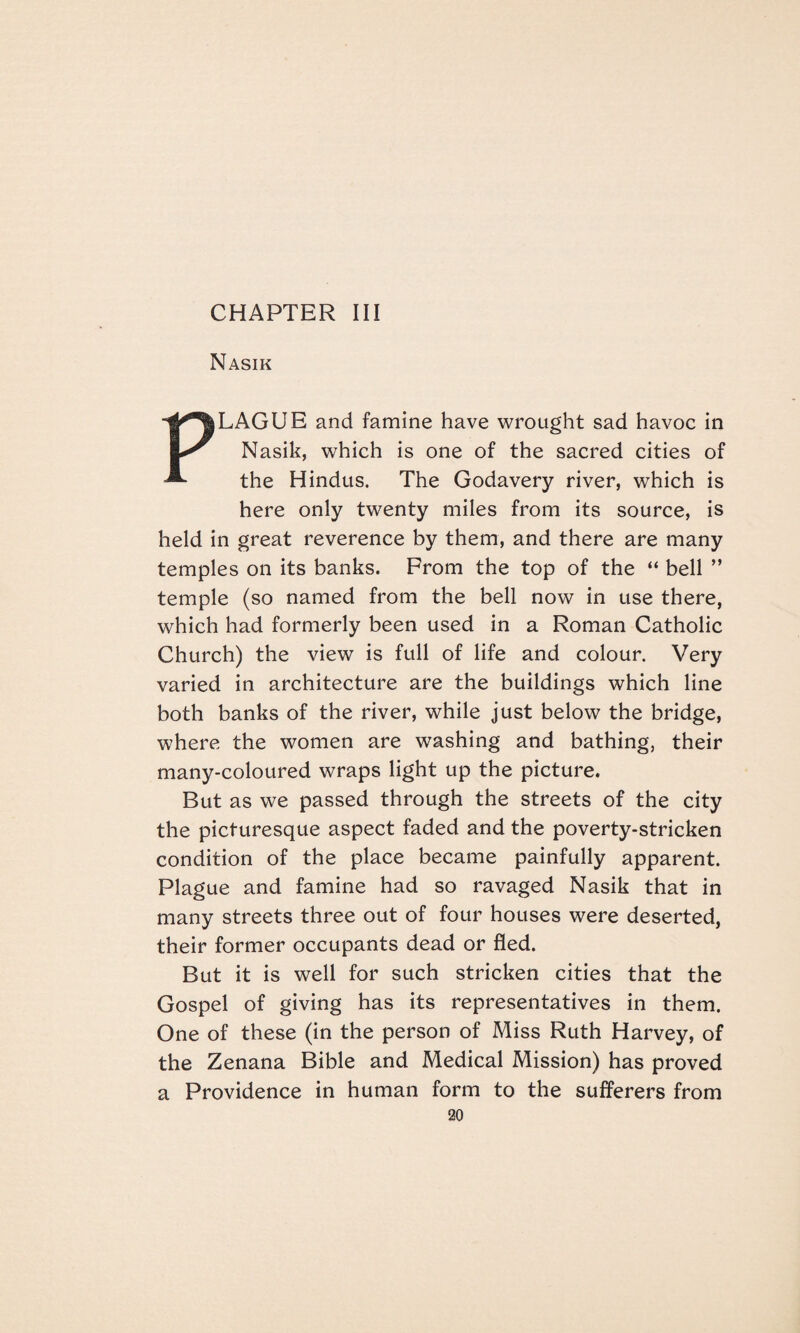 CHAPTER III Nasik PLAGUE and famine have wrought sad havoc in Nasik, which is one of the sacred cities of the Hindus. The Godavery river, which is here only twenty miles from its source, is held in great reverence by them, and there are many temples on its banks. Prom the top of the “ bell ” temple (so named from the bell now in use there, which had formerly been used in a Roman Catholic Church) the view is full of life and colour. Very varied in architecture are the buildings which line both banks of the river, while just below the bridge, where the women are washing and bathing, their many-coloured wraps light up the picture. But as we passed through the streets of the city the picturesque aspect faded and the poverty-stricken condition of the place became painfully apparent. Plague and famine had so ravaged Nasik that in many streets three out of four houses were deserted, their former occupants dead or fled. But it is well for such stricken cities that the Gospel of giving has its representatives in them. One of these (in the person of Miss Ruth Harvey, of the Zenana Bible and Medical Mission) has proved a Providence in human form to the sufferers from