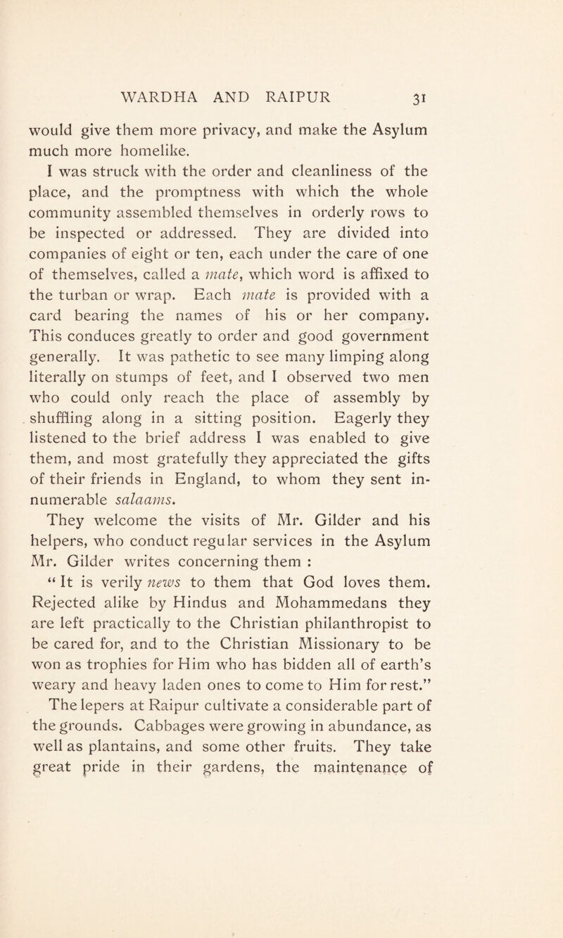 would give them more privacy, and make the Asylum much more homelike. I was struck with the order and cleanliness of the place, and the promptness with which the whole community assembled themselves in orderly rows to be inspected or addressed. They are divided into companies of eight or ten, each under the care of one of themselves, called a mate, which word is affixed to the turban or wrap. Each mate is provided with a card bearing the names of his or her company. This conduces greatly to order and good government generally. It was pathetic to see many limping along literally on stumps of feet, and I observed two men who could only reach the place of assembly by shuffling along in a sitting position. Eagerly they listened to the brief address I was enabled to give them, and most gratefully they appreciated the gifts of their friends in England, to whom they sent in¬ numerable salaams. They welcome the visits of Mr. Gilder and his helpers, who conduct regular services in the Asylum Mr. Gilder writes concerning them : “ It is verily news to them that God loves them. Rejected alike by Hindus and Mohammedans they are left practically to the Christian philanthropist to be cared for, and to the Christian Missionary to be won as trophies for Him who has bidden all of earth’s weary and heavy laden ones to come to Him for rest.” The lepers at Raipur cultivate a considerable part of the grounds. Cabbages were growing in abundance, as well as plantains, and some other fruits. They take great pride in their gardens, the maintenance of