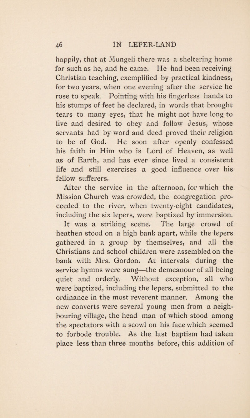 happily, that at Mungeli there was a sheltering home for such as he, and he came. He had been receiving Christian teaching, exemplified by practical kindness, for two years, when one evening after the service he rose to speak. Pointing with his fingerless hands to his stumps of feet he declared, in words that brought tears to many eyes, that he might not have long to live and desired to obey and follow Jesus, whose servants had by word and deed proved their religion to be of God. He soon after openly confessed his faith in Him who is Lord of Heaven, as well as of Earth, and has ever since lived a consistent life and still exercises a good influence over his fellow sufferers. After the service in the afternoon, for which the Mission Church was crowded, the congregation pro¬ ceeded to the river, when twenty-eight candidates, including the six lepers, were baptized by immersion. It was a striking scene. The large crowd of heathen stood on a high bank apart, while the lepers gathered in a group by themselves, and all the Christians and school children were assembled on the bank with Mrs. Gordon. At intervals during the service hymns were sung—the demeanour of all being quiet and orderly. Without exception, all who were baptized, including the lepers, submitted to the ordinance in the most reverent manner. Among the new converts were several young men from a neigh¬ bouring village, the head man of which stood among the spectators with a scowl on his face which seemed to forbode trouble. As the last baptism had taken place less than three months before, this addition of