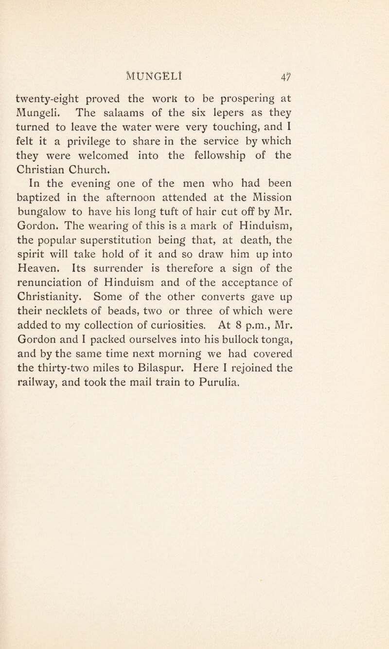 twenty-eight proved the work to be prospering at Mungeli. The salaams of the six lepers as they turned to leave the water were very touching, and I felt it a privilege to share in the service by which they were welcomed into the fellowship of the Christian Church. In the evening one of the men who had been baptized in the afternoon attended at the Mission bungalow to have his long tuft of hair cut off by Mr. Gordon. The wearing of this is a mark of Hinduism, the popular superstitution being that, at death, the spirit will take hold of it and so draw him up into Heaven. Its surrender is therefore a sign of the renunciation of Hinduism and of the acceptance of Christianity. Some of the other converts gave up their necklets of beads, two or three of which were added to my collection of curiosities. At 8 p.m., Mr. Gordon and I packed ourselves into his bullock tonga, and by the same time next morning we had covered the thirty-two miles to Bilaspur. Here I rejoined the railway, and took the mail train to Purulia.
