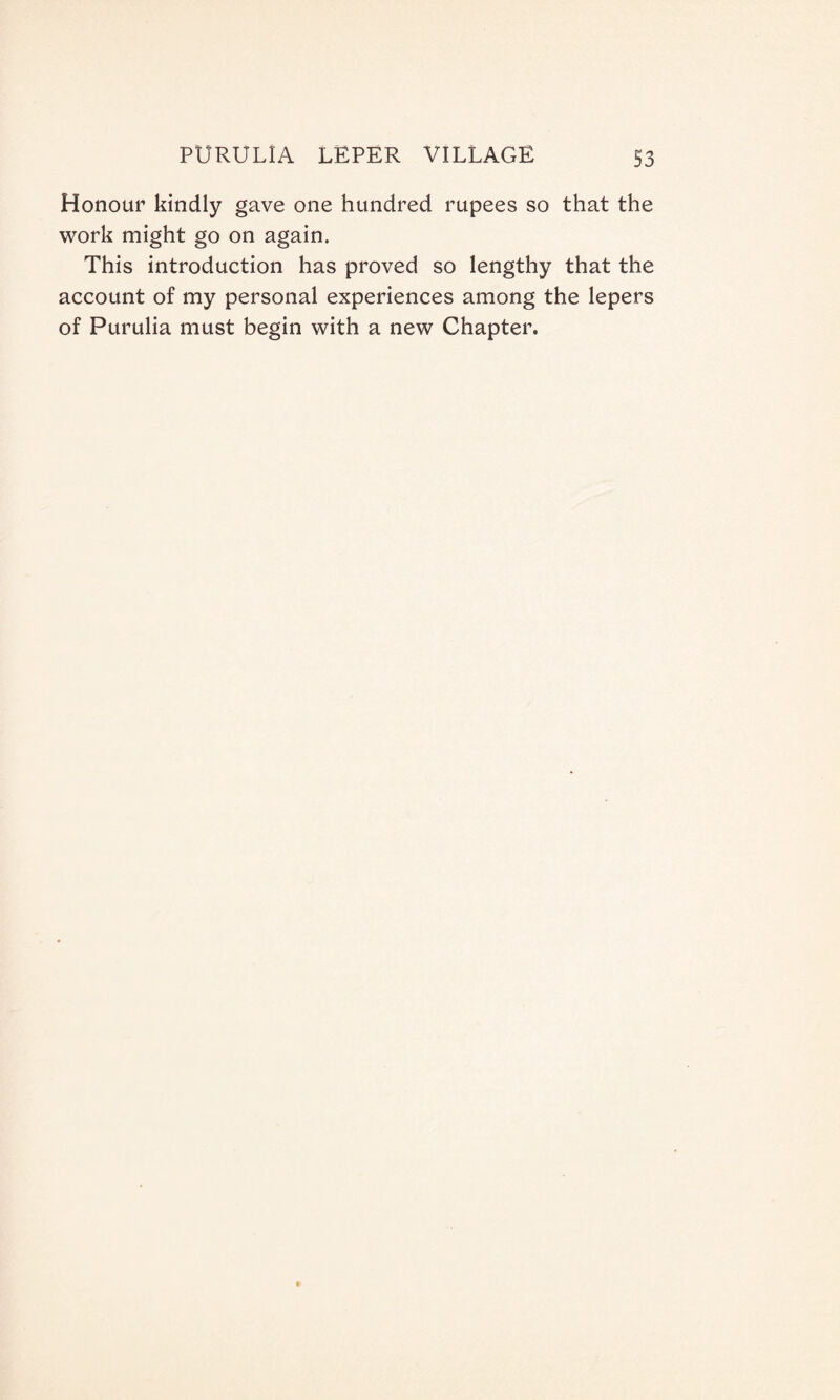 Honour kindly gave one hundred rupees so that the work might go on again. This introduction has proved so lengthy that the account of my personal experiences among the lepers of Purulia must begin with a new Chapter.