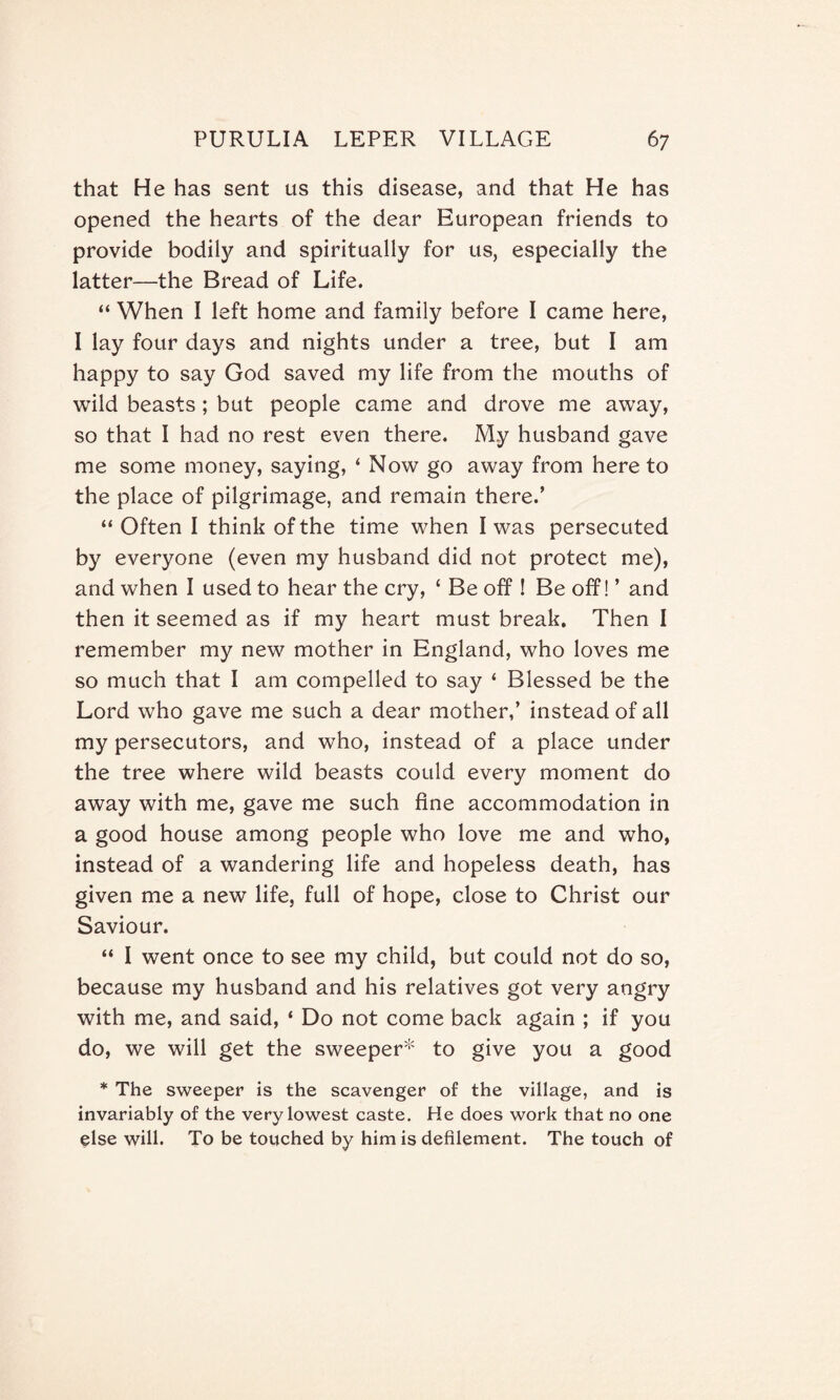 that He has sent us this disease, and that He has opened the hearts of the dear European friends to provide bodily and spiritually for us, especially the latter—the Bread of Life. “ When I left home and family before I came here, I lay four days and nights under a tree, but I am happy to say God saved my life from the mouths of wild beasts; but people came and drove me away, so that I had no rest even there. My husband gave me some money, saying, ‘ Now go away from here to the place of pilgrimage, and remain there.’ “ Often I think of the time when I was persecuted by everyone (even my husband did not protect me), and when I used to hear the cry, ‘ Be off ! Be off! ’ and then it seemed as if my heart must break. Then I remember my new mother in England, who loves me so much that I am compelled to say ‘ Blessed be the Lord who gave me such a dear mother,’ instead of all my persecutors, and who, instead of a place under the tree where wild beasts could every moment do away with me, gave me such fine accommodation in a good house among people who love me and who, instead of a wandering life and hopeless death, has given me a new life, full of hope, close to Christ our Saviour. “ I went once to see my child, but could not do so, because my husband and his relatives got very angry with me, and said, ‘ Do not come back again ; if you do, we will get the sweeper* to give you a good * The sweeper is the scavenger of the village, and is invariably of the very lowest caste. He does work that no one else will. To be touched by him is defilement. The touch of