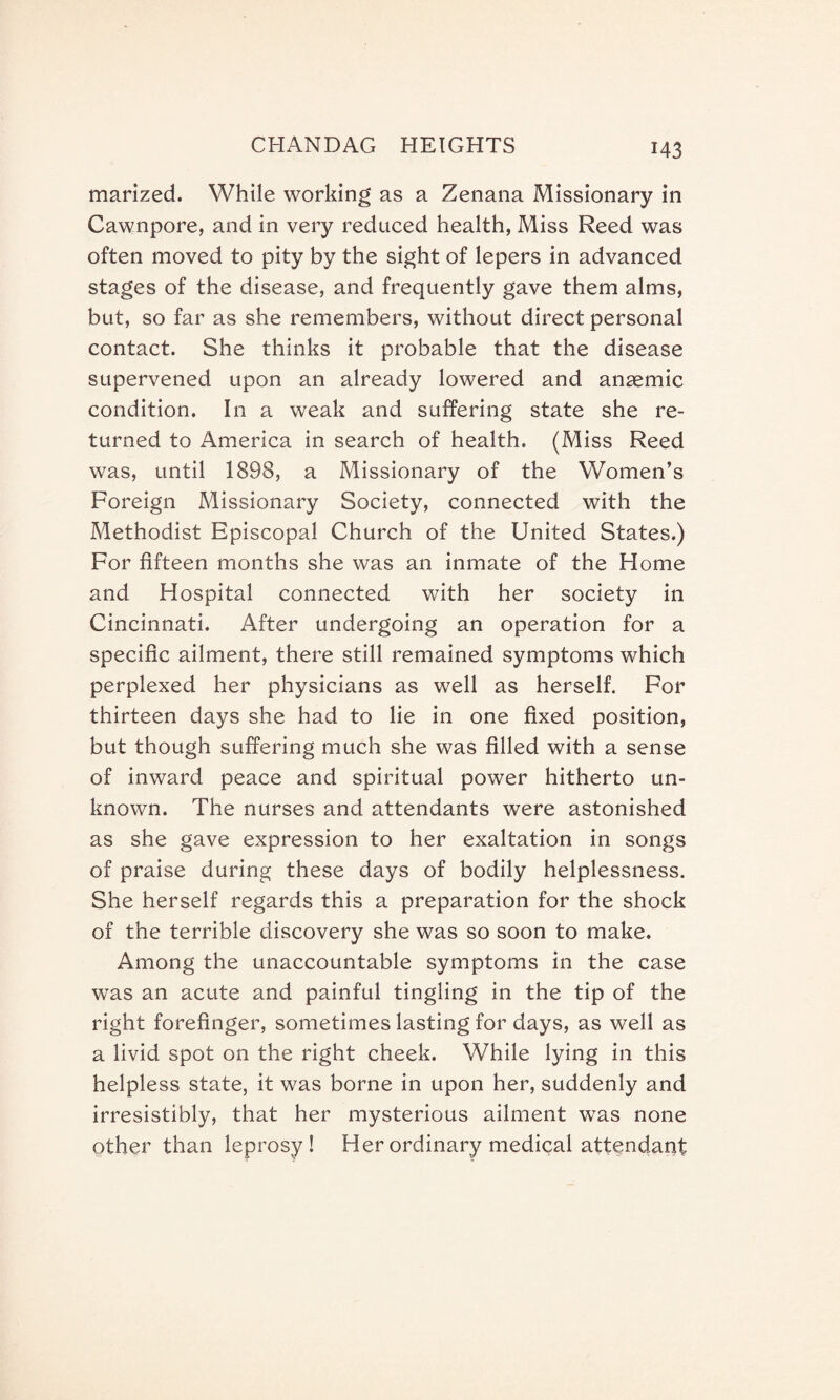 marized. While working as a Zenana Missionary in Cawnpore, and in very reduced health, Miss Reed was often moved to pity by the sight of lepers in advanced stages of the disease, and frequently gave them alms, but, so far as she remembers, without direct personal contact. She thinks it probable that the disease supervened upon an already lowered and anaemic condition. In a weak and suffering state she re¬ turned to America in search of health. (Miss Reed was, until 1898, a Missionary of the Women’s Foreign Missionary Society, connected with the Methodist Episcopal Church of the United States.) For fifteen months she was an inmate of the Home and Hospital connected with her society in Cincinnati. After undergoing an operation for a specific ailment, there still remained symptoms which perplexed her physicians as well as herself. For thirteen days she had to lie in one fixed position, but though suffering much she was filled with a sense of inward peace and spiritual power hitherto un¬ known. The nurses and attendants were astonished as she gave expression to her exaltation in songs of praise during these days of bodily helplessness. She herself regards this a preparation for the shock of the terrible discovery she was so soon to make. Among the unaccountable symptoms in the case was an acute and painful tingling in the tip of the right forefinger, sometimes lasting for days, as well as a livid spot on the right cheek. While lying in this helpless state, it was borne in upon her, suddenly and irresistibly, that her mysterious ailment was none other than leprosy! Her ordinary medical attendant