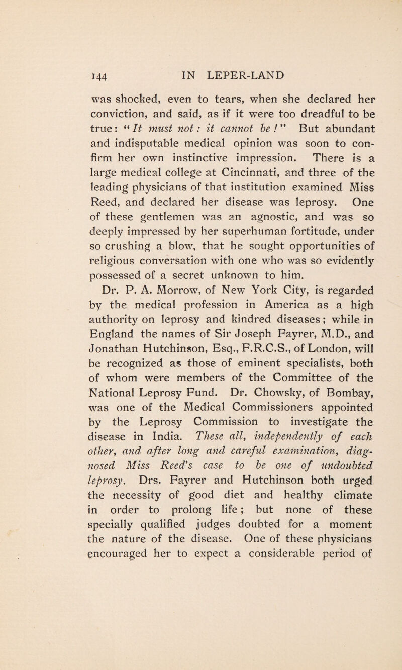 was shocked, even to tears, when she declared her conviction, and said, as if it were too dreadful to be true: “ It must not: it cannot be ! ” But abundant and indisputable medical opinion was soon to con¬ firm her own instinctive impression. There is a large medical college at Cincinnati, and three of the leading physicians of that institution examined Miss Reed, and declared her disease was leprosy. One of these gentlemen was an agnostic, and was so deeply impressed by her superhuman fortitude, under so crushing a blow, that he sought opportunities of religious conversation with one who was so evidently possessed of a secret unknown to him. Dr. P. A. Morrow, of New York City, is regarded by the medical profession in America as a high authority on leprosy and kindred diseases; while in England the names of Sir Joseph Fayrer, M.D., and Jonathan Hutchinson, Esq., F.R.C.S., of London, will be recognized as those of eminent specialists, both of whom were members of the Committee of the National Leprosy Fund. Dr. Chowsky, of Bombay, was one of the Medical Commissioners appointed by the Leprosy Commission to investigate the disease in India. These all, independently of each other, and after long and careful examination, diag¬ nosed Miss Reed's case to be one of undoubted leprosy. Drs. Fayrer and Hutchinson both urged the necessity of good diet and healthy climate in order to prolong life; but none of these specially qualified judges doubted for a moment the nature of the disease. One of these physicians encouraged her to expect a considerable period of