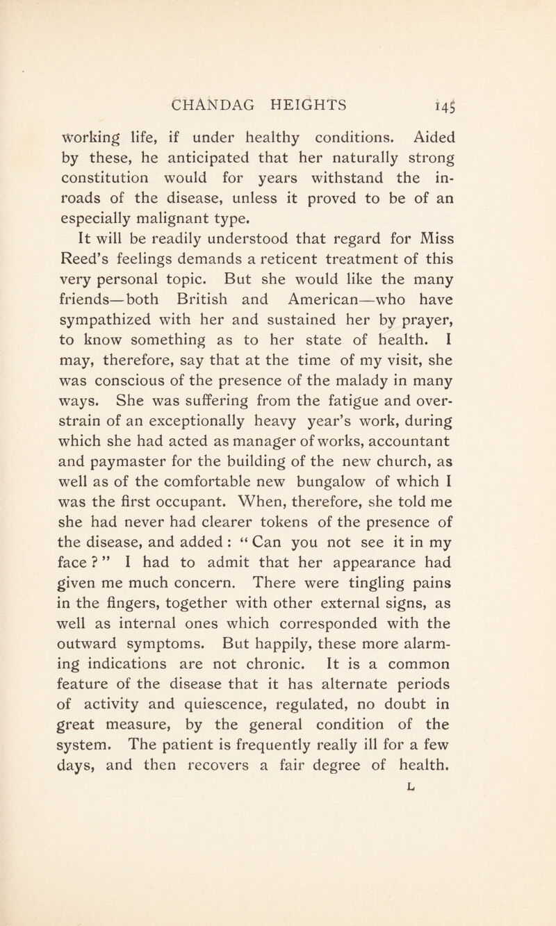 Working life, if under healthy conditions. Aided by these, he anticipated that her naturally strong constitution would for years withstand the in¬ roads of the disease, unless it proved to be of an especially malignant type. It will be readily understood that regard for Miss Reed’s feelings demands a reticent treatment of this very personal topic. But she would like the many friends—both British and American—who have sympathized with her and sustained her by prayer, to know something as to her state of health. I may, therefore, say that at the time of my visit, she was conscious of the presence of the malady in many ways. She was suffering from the fatigue and over¬ strain of an exceptionally heavy year’s work, during which she had acted as manager of works, accountant and paymaster for the building of the new church, as well as of the comfortable new bungalow of which I was the first occupant. When, therefore, she told me she had never had clearer tokens of the presence of the disease, and added : “ Can you not see it in my face ? ” I had to admit that her appearance had given me much concern. There were tingling pains in the fingers, together with other external signs, as well as internal ones which corresponded with the outward symptoms. But happily, these more alarm¬ ing indications are not chronic. It is a common feature of the disease that it has alternate periods of activity and quiescence, regulated, no doubt in great measure, by the general condition of the system. The patient is frequently really ill for a few days, and then recovers a fair degree of health.