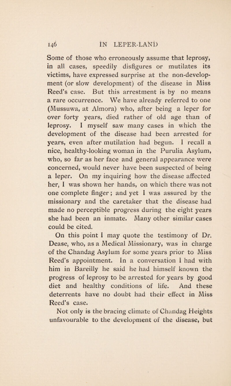 Some of those who erroneously assume that leprosy, in all cases, speedily disfigures or mutilates its victims, have expressed surprise at the non-develop¬ ment (or slow development) of the disease in Miss Reed’s case. But this arrestment is by no means a rare occurrence. We have already referred to one (Mussuwa, at Almora) who, after being a leper for over forty years, died rather of old age than of leprosy. I myself saw many cases in which the development of the disease had been arrested for years, even after mutilation had begun. I recall a nice, healthy-looking woman in the Purulia Asylum, who, so far as her face and general appearance were concerned, would never have been suspected of being a leper. On my inquiring how the disease affected her, I was shown her hands, on which there was not one complete finger; and yet I was assured by the missionary and the caretaker that the disease had made no perceptible progress during the eight years she had been an inmate. Many other similar cases could be cited. On this point I may quote the testimony of Dr. Dease, who, as a Medical Missionary, was in charge of the Chandag Asylum for some years prior to Miss Reed’s appointment. In a conversation I had with him in Bareilly he said he had himself known the progress of leprosy to be arrested for years by good diet and healthy conditions of life. And these deterrents have no doubt had their effect in Miss Reed’s case. Not only is the bracing climate of Chandag Heights unfavourable to the development of the disease, but