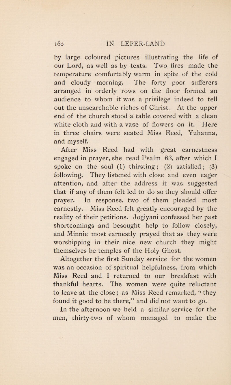 by large coloured pictures illustrating the life of our Lord, as well as by texts. Two fires made the temperature comfortably warm in spite of the cold and cloudy morning. The forty poor sufferers arranged in orderly rows on the floor formed an audience to whom it was a privilege indeed to tell out the unsearchable riches of Christ. At the upper end of the church stood a table covered with a clean white cloth and with a vase of flowers on it. Here in three chairs were seated Miss Reed, Yuhanna, and myself. After Miss Reed had with great earnestness engaged in prayer, she read Psalm 63, after which I spoke on the soul (1) thirsting; (2) satisfied; (3) following. They listened with close and even eager attention, and after the address it was suggested that if any of them felt led to do so they should offer prayer. In response, two of them pleaded most earnestly. Miss Reed felt greatly encouraged by the reality of their petitions. Jogiyani confessed her past shortcomings and besought help to follow closely, and Minnie most earnestly prayed that as they were worshipping in their nice new church they might themselves be temples of the Holy Ghost. Altogether the first Sunday service for the women was an occasion of spiritual helpfulness, from which Miss Reed and I returned to our breakfast with thankful hearts. The women were quite reluctant to leave at the close; as Miss Reed remarked, “ they found it good to be there,” and did not want to go. In the afternoon we held a similar service for the men, thirty-two of whom managed to make the