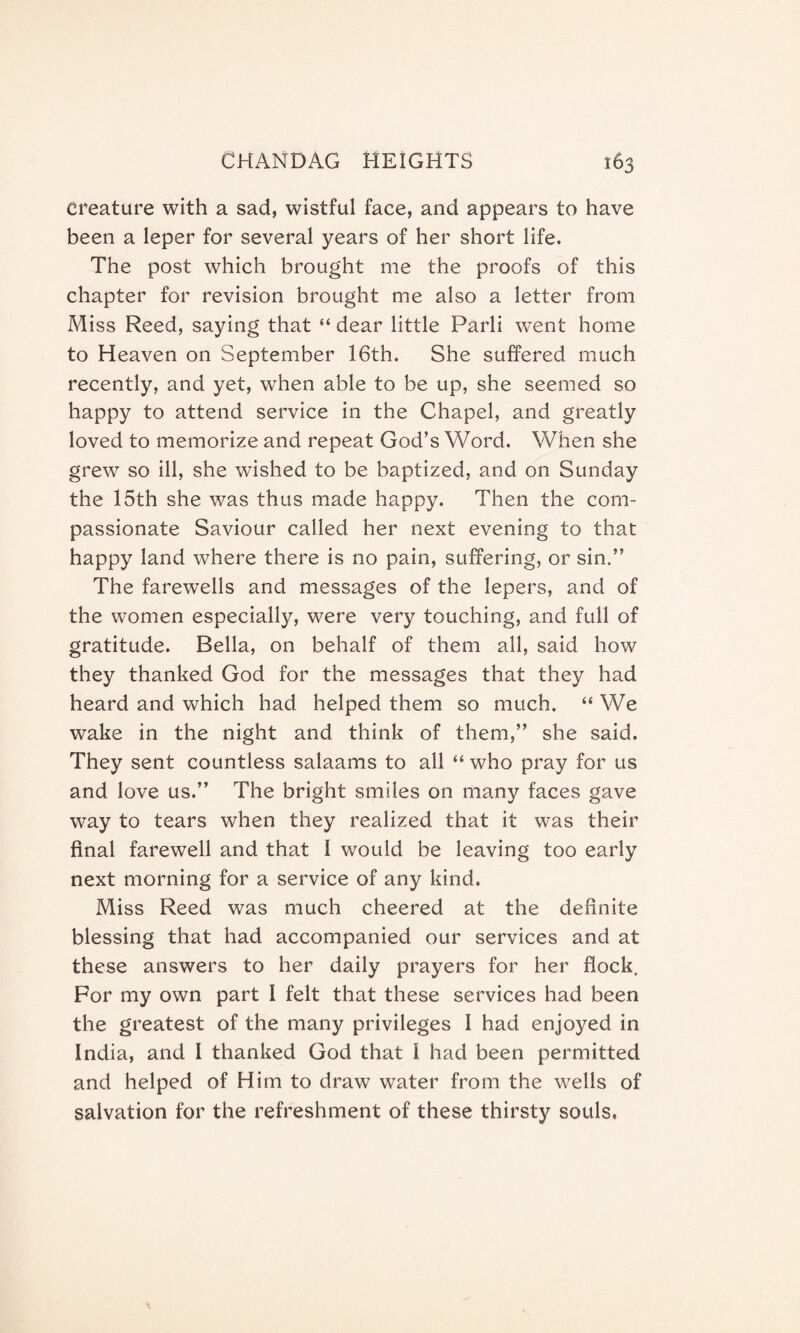 Creature with a sad, wistful face, and appears to have been a leper for several years of her short life. The post which brought me the proofs of this chapter for revision brought me also a letter from Miss Reed, saying that “ dear little Parli went home to Heaven on September 16th. She suffered much recently, and yet, when able to be up, she seemed so happy to attend service in the Chapel, and greatly loved to memorize and repeat God’s Word. When she grew so ill, she wished to be baptized, and on Sunday the 15th she was thus made happy. Then the com¬ passionate Saviour called her next evening to that happy land where there is no pain, suffering, or sin.” The farewells and messages of the lepers, and of the women especially, were very touching, and full of gratitude. Bella, on behalf of them all, said how they thanked God for the messages that they had heard and which had helped them so much. “ We wake in the night and think of them,” she said. They sent countless salaams to all “ who pray for us and love us.” The bright smiles on many faces gave way to tears when they realized that it was their final farewell and that 1 would be leaving too early next morning for a service of any kind. Miss Reed was much cheered at the definite blessing that had accompanied our services and at these answers to her daily prayers for her flock. For my own part I felt that these services had been the greatest of the many privileges I had enjoyed in India, and I thanked God that l had been permitted and helped of Him to draw water from the wells of salvation for the refreshment of these thirsty souls.