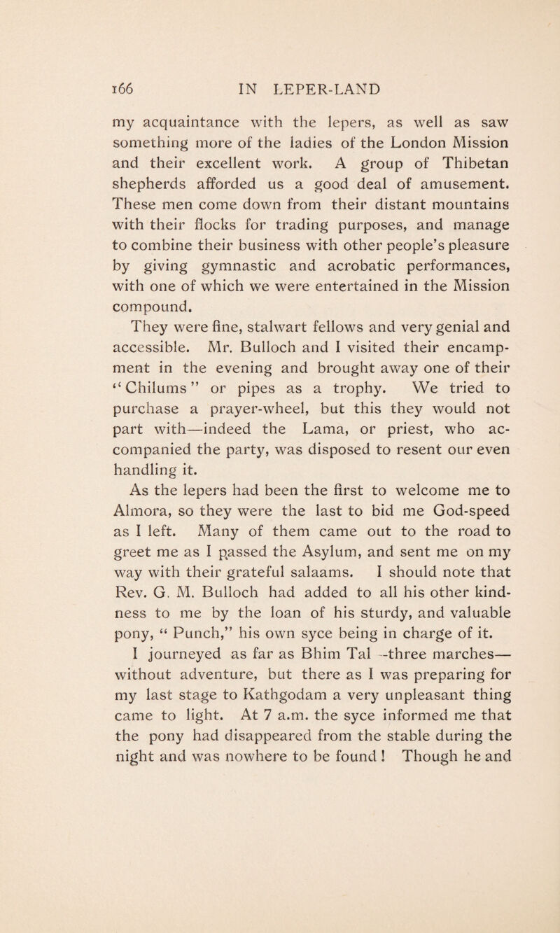 my acquaintance with the lepers, as well as saw something more of the ladies of the London Mission and their excellent work. A group of Thibetan shepherds afforded us a good deal of amusement. These men come down from their distant mountains with their flocks for trading purposes, and manage to combine their business with other people’s pleasure by giving gymnastic and acrobatic performances, with one of which we were entertained in the Mission compound. They were fine, stalwart fellows and very genial and accessible. Mr. Bulloch and I visited their encamp¬ ment in the evening and brought away one of their “ Chilums ” or pipes as a trophy. We tried to purchase a prayer-wheel, but this they would not part with—indeed the Lama, or priest, who ac¬ companied the party, was disposed to resent our even handling it. As the lepers had been the first to welcome me to Almora, so they were the last to bid me God-speed as I left. Many of them came out to the road to greet me as I passed the Asylum, and sent me on my way with their grateful salaams. I should note that Rev. G. M. Bulloch had added to all his other kind¬ ness to me by the loan of his sturdy, and valuable pony, “ Punch,” his own syce being in charge of it. I journeyed as far as Bhim Tal -three marches— without adventure, but there as I was preparing for my last stage to Kathgodam a very unpleasant thing came to light. At 7 a.m. the syce informed me that the pony had disappeared from the stable during the night and was nowhere to be found ! Though he and