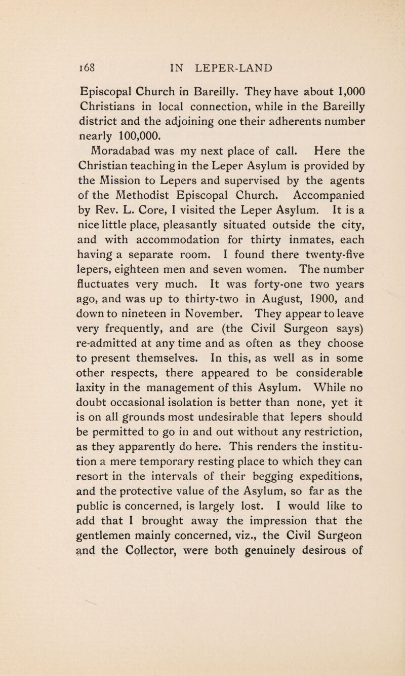 Episcopal Church in Bareilly. They have about 1,000 Christians in local connection, while in the Bareilly district and the adjoining one their adherents number nearly 100,000. Moradabad was my next place of call. Here the Christian teaching in the Leper Asylum is provided by the Mission to Lepers and supervised by the agents of the Methodist Episcopal Church. Accompanied by Rev. L. Core, I visited the Leper Asylum. It is a nice little place, pleasantly situated outside the city, and with accommodation for thirty inmates, each having a separate room. I found there twenty-five lepers, eighteen men and seven women. The number fluctuates very much. It was forty-one two years ago, and was up to thirty-two in August, 1900, and down to nineteen in November. They appear to leave very frequently, and are (the Civil Surgeon says) re-admitted at any time and as often as they choose to present themselves. In this, as well as in some other respects, there appeared to be considerable laxity in the management of this Asylum. While no doubt occasional isolation is better than none, yet it is on all grounds most undesirable that lepers should be permitted to go in and out without any restriction, as they apparently do here. This renders the institu¬ tion a mere temporary resting place to which they can resort in the intervals of their begging expeditions, and the protective value of the Asylum, so far as the public is concerned, is largely lost. I would like to add that I brought away the impression that the gentlemen mainly concerned, viz., the Civil Surgeon and the Collector, were both genuinely desirous of