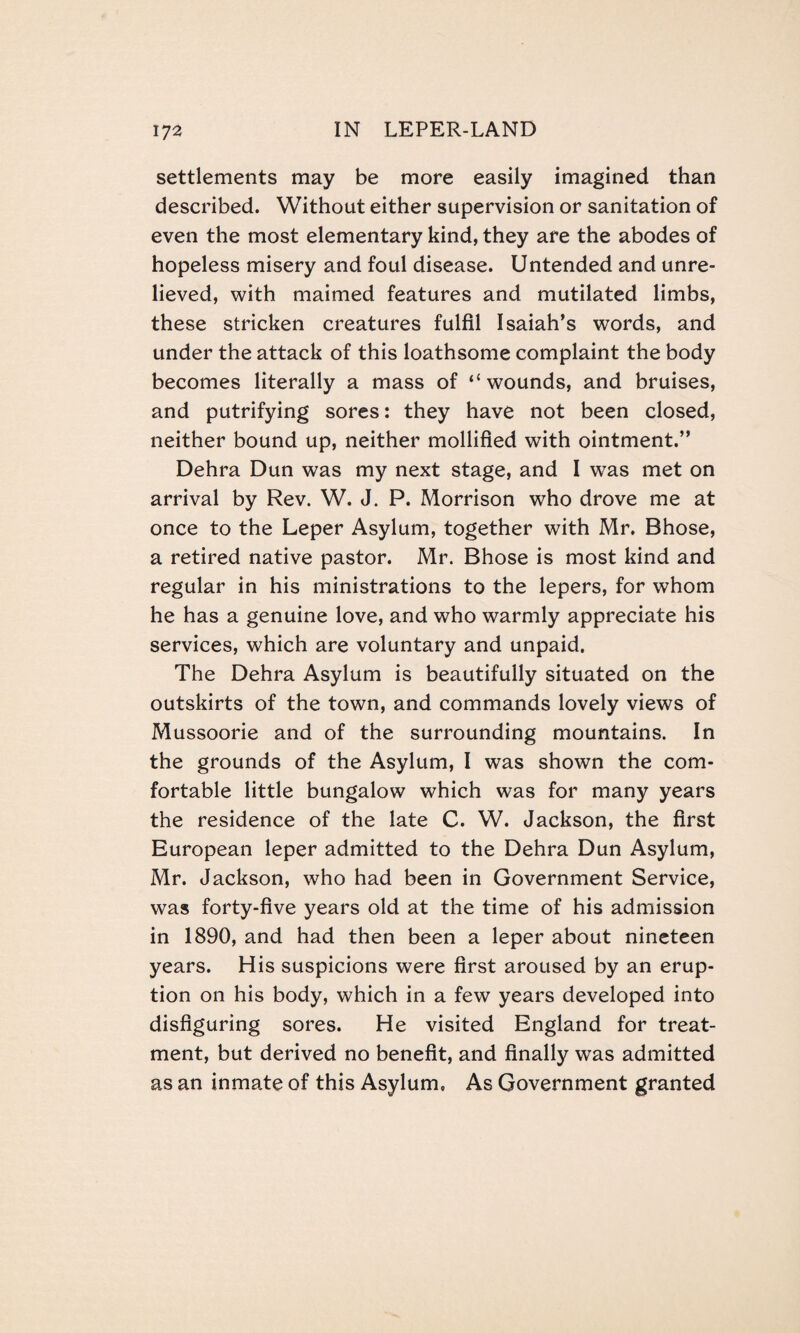 settlements may be more easily imagined than described. Without either supervision or sanitation of even the most elementary kind, they are the abodes of hopeless misery and foul disease. Untended and unre¬ lieved, with maimed features and mutilated limbs, these stricken creatures fulfil Isaiah’s words, and under the attack of this loathsome complaint the body becomes literally a mass of “wounds, and bruises, and putrifying sores: they have not been closed, neither bound up, neither mollified with ointment.” Dehra Dun was my next stage, and I was met on arrival by Rev. W. J. P. Morrison who drove me at once to the Leper Asylum, together with Mr. Bhose, a retired native pastor. Mr. Bhose is most kind and regular in his ministrations to the lepers, for whom he has a genuine love, and who warmly appreciate his services, which are voluntary and unpaid. The Dehra Asylum is beautifully situated on the outskirts of the town, and commands lovely views of Mussoorie and of the surrounding mountains. In the grounds of the Asylum, I was shown the com¬ fortable little bungalow which was for many years the residence of the late C. W. Jackson, the first European leper admitted to the Dehra Dun Asylum, Mr. Jackson, who had been in Government Service, was forty-five years old at the time of his admission in 1890, and had then been a leper about nineteen years. His suspicions were first aroused by an erup¬ tion on his body, which in a few years developed into disfiguring sores. He visited England for treat¬ ment, but derived no benefit, and finally was admitted as an inmate of this Asylum, As Government granted