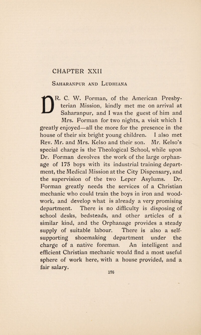 CHAPTER XXII Saharanpur and Ludhiana DR. C. W. Forman, of the American Presby¬ terian Mission, kindly met me on arrival at Saharanpur, and I was the guest of him and Mrs. Forman for two nights, a visit which I greatly enjoyed—all the more for the presence in the house of their six bright young children. I also met Rev. Mr. and Mrs. Kelso and their son. Mr. Kelso’s special charge is the Theological School, while upon Dr. Forman devolves the work of the large orphan¬ age of 175 boys with its industrial training depart¬ ment, the Medical Mission at the City Dispensary, and the supervision of the two Leper Asylums. Dr. Forman greatly needs the services of a Christian mechanic who could train the boys in iron and wood¬ work, and develop what is already a very promising department. There is no difficulty is disposing of school desks, bedsteads, and other articles of a similar kind, and the Orphanage provides a steady supply of suitable labour. There is also a self- supporting shoemaking department under the charge of a native foreman. An intelligent and efficient Christian mechanic would find a most useful sphere of work here, with a house provided, and a fair salary.