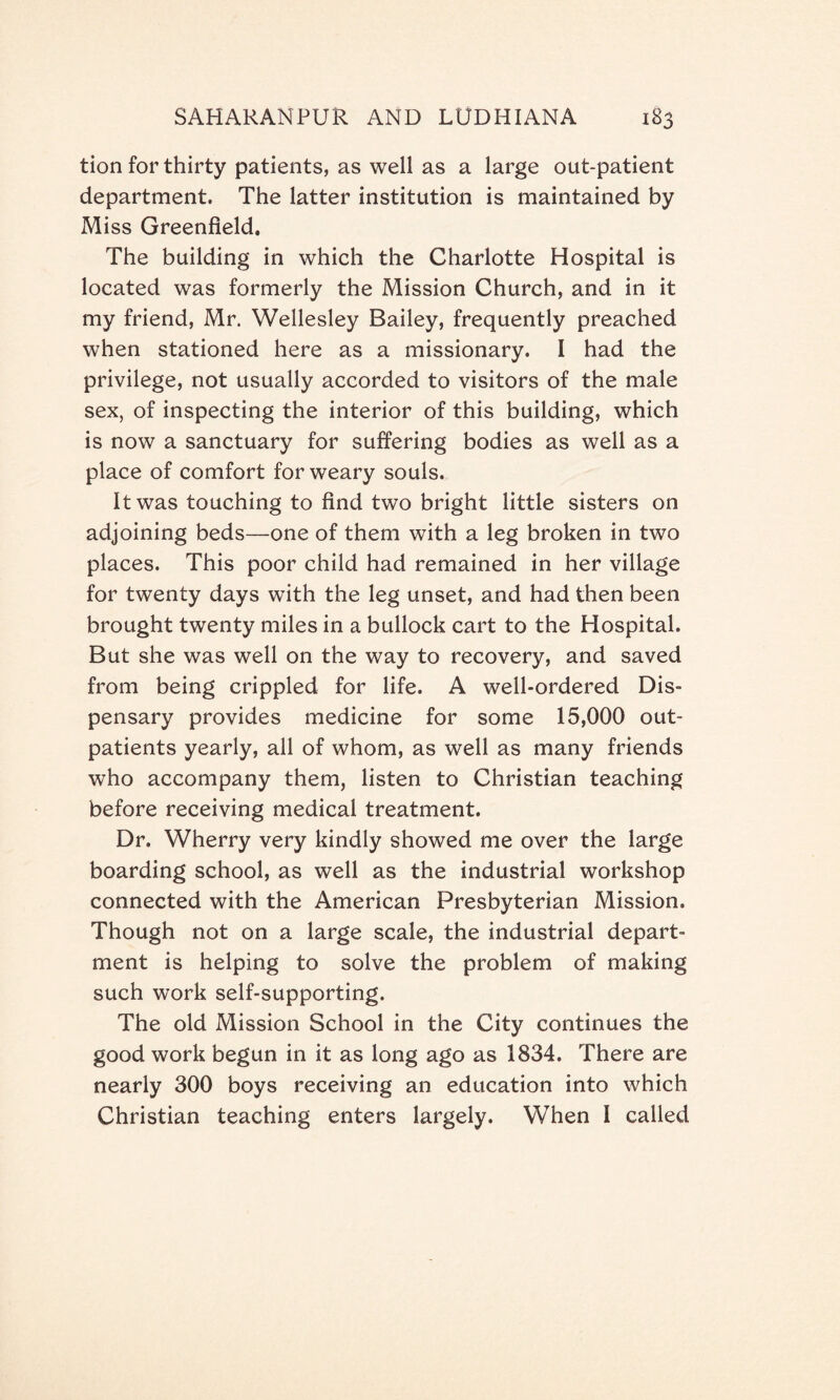 tion for thirty patients, as well as a large out-patient department. The latter institution is maintained by Miss Greenfield. The building in which the Charlotte Hospital is located was formerly the Mission Church, and in it my friend, Mr. Wellesley Bailey, frequently preached when stationed here as a missionary. I had the privilege, not usually accorded to visitors of the male sex, of inspecting the interior of this building, which is now a sanctuary for suffering bodies as well as a place of comfort for weary souls. It was touching to find two bright little sisters on adjoining beds—one of them with a leg broken in two places. This poor child had remained in her village for twenty days with the leg unset, and had then been brought twenty miles in a bullock cart to the Hospital. But she was well on the way to recovery, and saved from being crippled for life. A well-ordered Dis¬ pensary provides medicine for some 15,000 out¬ patients yearly, all of whom, as well as many friends who accompany them, listen to Christian teaching before receiving medical treatment. Dr. Wherry very kindly showed me over the large boarding school, as well as the industrial workshop connected with the American Presbyterian Mission. Though not on a large scale, the industrial depart¬ ment is helping to solve the problem of making such work self-supporting. The old Mission School in the City continues the good work begun in it as long ago as 1834. There are nearly 300 boys receiving an education into which Christian teaching enters largely. When I called