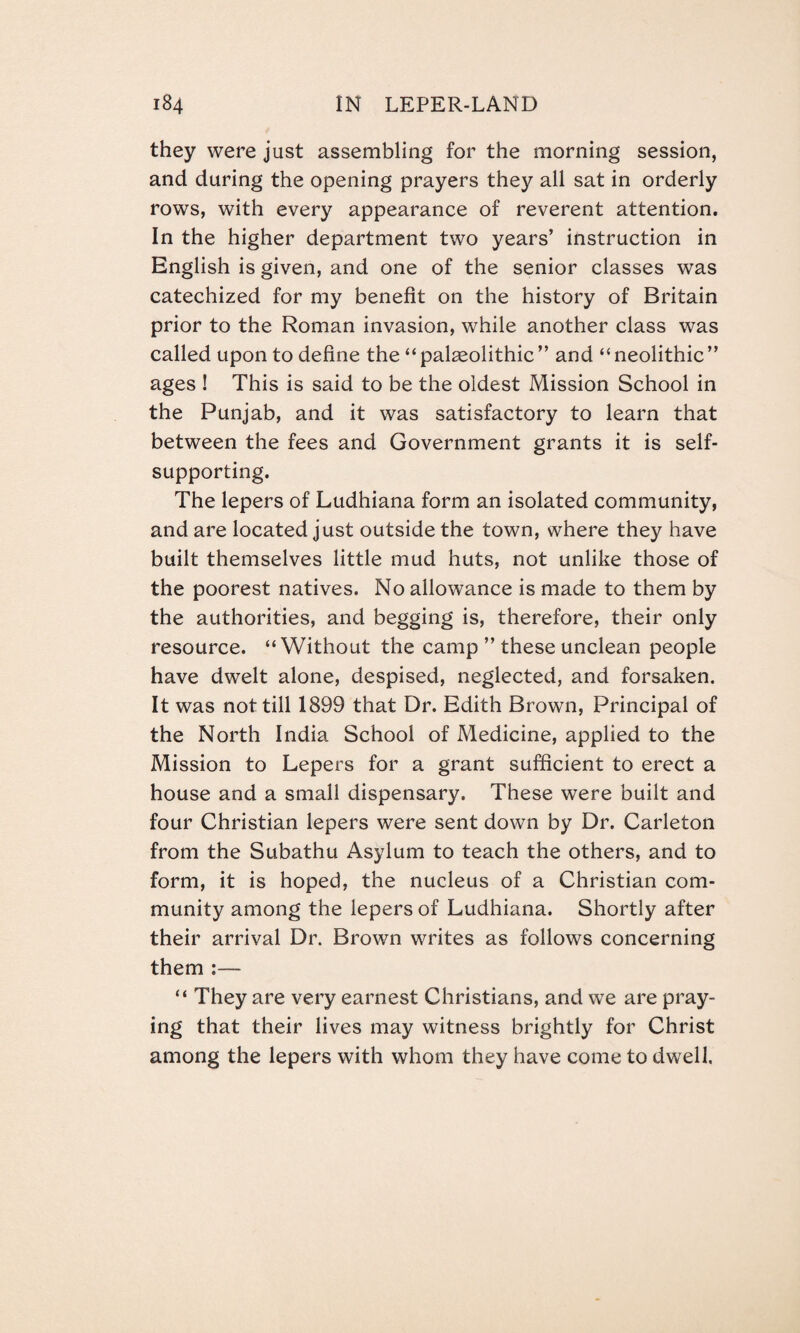 they were just assembling for the morning session, and during the opening prayers they all sat in orderly rows, with every appearance of reverent attention. In the higher department two years’ instruction in English is given, and one of the senior classes was catechized for my benefit on the history of Britain prior to the Roman invasion, while another class was called upon to define the “ palaeolithic ’’and “neolithic ” ages ! This is said to be the oldest Mission School in the Punjab, and it was satisfactory to learn that between the fees and Government grants it is self- supporting. The lepers of Ludhiana form an isolated community, and are located just outside the town, where they have built themselves little mud huts, not unlike those of the poorest natives. No allowance is made to them by the authorities, and begging is, therefore, their only resource. “Without the camp ” these unclean people have dwelt alone, despised, neglected, and forsaken. It was not till 1899 that Dr. Edith Brown, Principal of the North India School of Medicine, applied to the Mission to Lepers for a grant sufficient to erect a house and a small dispensary. These were built and four Christian lepers were sent down by Dr. Carleton from the Subathu Asylum to teach the others, and to form, it is hoped, the nucleus of a Christian com¬ munity among the lepers of Ludhiana. Shortly after their arrival Dr. Brown writes as follows concerning them “ They are very earnest Christians, and we are pray¬ ing that their lives may witness brightly for Christ among the lepers with whom they have come to dwell.