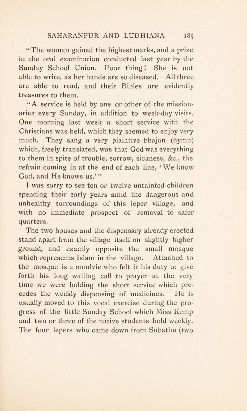 “ The woman gained the highest marks, and a prize in the oral examination conducted last year by the Sunday School Union. Poor thing! She is not able to write, as her hands are so diseased. All three are able to read, and their Bibles are evidently treasures to them. “ A service is held by one or other of the mission¬ aries every Sunday, in addition to week-day visits. One morning last week a short service with the Christians was held, which they seemed to enjoy very much. They sang a very plaintive bhajan (hymn) which, freely translated, was that God was everything to them in spite of trouble, sorrow, sickness, &c., the refrain coming in at the end of each line, ‘ We know God, and He knows us.’ ” I was sorry to see ten or twelve untainted children spending their early years amid the dangerous and unhealthy surroundings of this leper village, and with no immediate prospect of removal to safer quarters. The two houses and the dispensary already erected stand apart from the village itself on slightly higher ground, and exactly opposite the small mosque which represents Islam in the village. Attached to the mosque is a moulvie who felt it his duty to give forth his long wailing call to prayer at the very time we were holding the short service which pre¬ cedes the weekly dispensing of medicines. He is usually moved to this vocal exercise during the pro¬ gress of the little Sunday School which Miss Kemp and two or three of the native students hold weekly. The four lepers who came down from Subathu (two