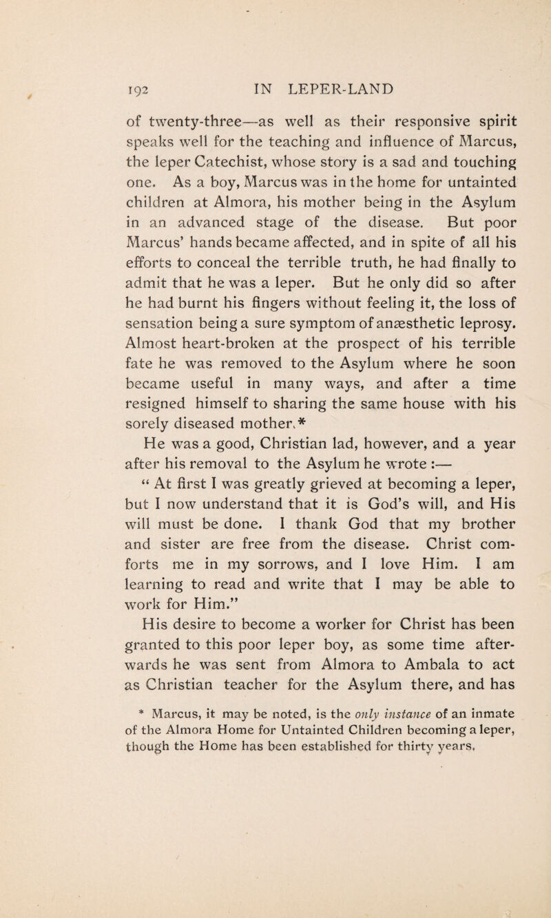 of twenty-three—as well as their responsive spirit speaks well for the teaching and influence of Marcus, the leper Catechist, whose story is a sad and touching one. As a boy, Marcus was in the home for untainted children at Almora, his mother being in the Asylum in an advanced stage of the disease. But poor Marcus’ hands became affected, and in spite of all his efforts to conceal the terrible truth, he had finally to admit that he was a leper. But he only did so after he had burnt his fingers without feeling it, the loss of sensation being a sure symptom of anaesthetic leprosy. Almost heart-broken at the prospect of his terrible fate he was removed to the Asylum where he soon became useful in many ways, and after a time resigned himself to sharing the same house with his sorely diseased mother.* He was a good, Christian lad, however, and a year after his removal to the Asylum he wrote :— “ At first I was greatly grieved at becoming a leper, but I now understand that it is God’s will, and His will must be done. I thank God that my brother and sister are free from the disease. Christ com¬ forts me in my sorrows, and I love Him. I am learning to read and write that I may be able to work for Him.” His desire to become a worker for Christ has been granted to this poor leper boy, as some time after¬ wards he was sent from Almora to Ambala to act as Christian teacher for the Asylum there, and has * Marcus, it may be noted, is the only instance of an inmate of the Almora Home for Untainted Children becoming a leper, though the Home has been established for thirty years.