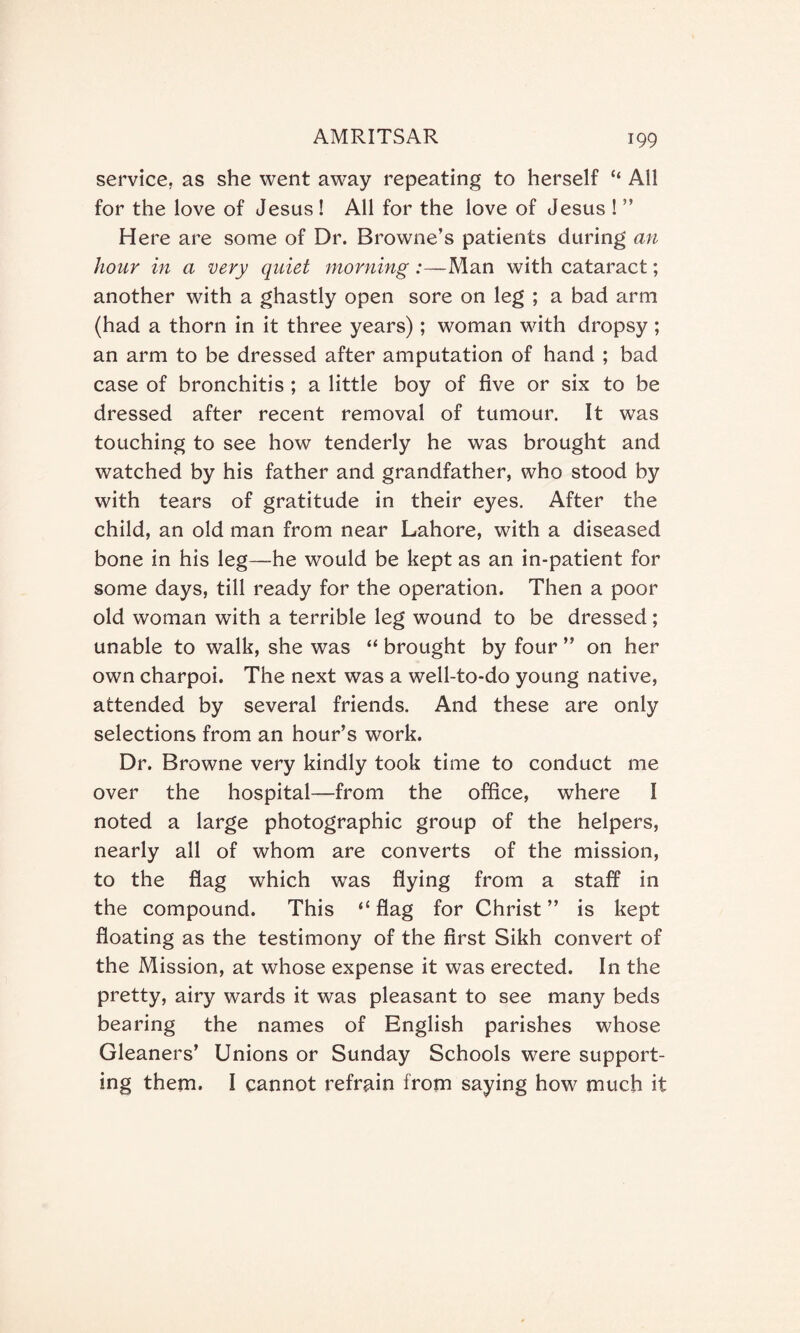 service, as she went away repeating to herself “ All for the love of Jesus ! All for the love of Jesus ! ” Here are some of Dr. Browne’s patients during an hour in a very quiet morning :—Man with cataract; another with a ghastly open sore on leg ; a bad arm (had a thorn in it three years) ; woman with dropsy ; an arm to be dressed after amputation of hand ; bad case of bronchitis ; a little boy of five or six to be dressed after recent removal of tumour. It was touching to see how tenderly he was brought and watched by his father and grandfather, who stood by with tears of gratitude in their eyes. After the child, an old man from near Lahore, with a diseased bone in his leg—he would be kept as an in-patient for some days, till ready for the operation. Then a poor old woman with a terrible leg wound to be dressed; unable to walk, she was “ brought by four ” on her own charpoi. The next was a well-to-do young native, attended by several friends. And these are only selections from an hour’s work. Dr. Browne very kindly took time to conduct me over the hospital—from the office, where I noted a large photographic group of the helpers, nearly all of whom are converts of the mission, to the flag which was flying from a staff in the compound. This “ flag for Christ ” is kept floating as the testimony of the first Sikh convert of the Mission, at whose expense it was erected. In the pretty, airy wards it was pleasant to see many beds bearing the names of English parishes whose Gleaners’ Unions or Sunday Schools were support¬ ing them. I cannot refrain from saying how much it