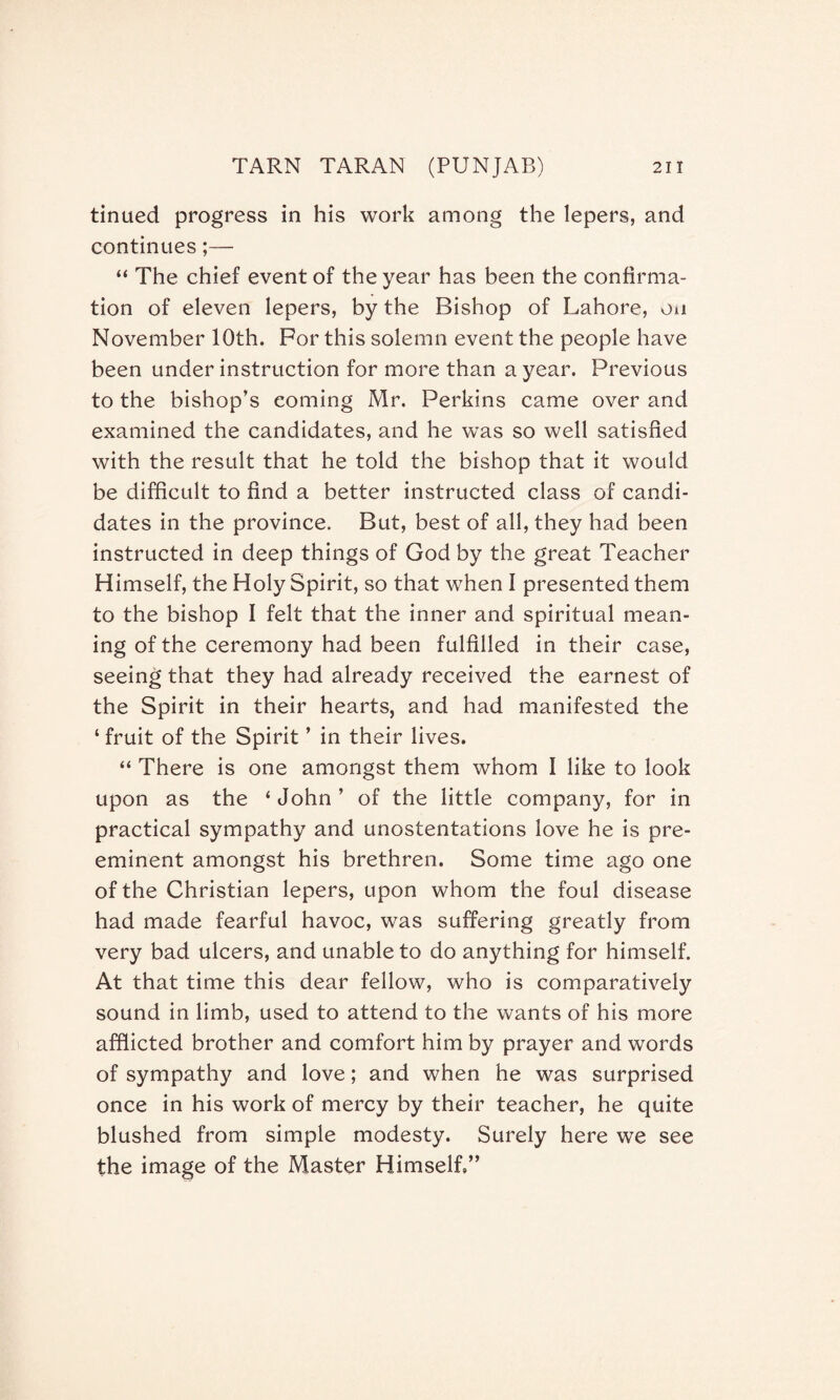 tinued progress in his work among the lepers, and continues “ The chief event of the year has been the confirma¬ tion of eleven lepers, by the Bishop of Lahore, on November 10th. For this solemn event the people have been under instruction for more than a year. Previous to the bishop’s coming Mr. Perkins came over and examined the candidates, and he was so well satisfied with the result that he told the bishop that it would be difficult to find a better instructed class of candi¬ dates in the province. But, best of all, they had been instructed in deep things of God by the great Teacher Himself, the Holy Spirit, so that when I presented them to the bishop I felt that the inner and spiritual mean¬ ing of the ceremony had been fulfilled in their case, seeing that they had already received the earnest of the Spirit in their hearts, and had manifested the ‘ fruit of the Spirit ’ in their lives. “ There is one amongst them whom I like to look upon as the ‘ John ’ of the little company, for in practical sympathy and unostentations love he is pre¬ eminent amongst his brethren. Some time ago one of the Christian lepers, upon whom the foul disease had made fearful havoc, was suffering greatly from very bad ulcers, and unable to do anything for himself. At that time this dear fellow, who is comparatively sound in limb, used to attend to the wants of his more afflicted brother and comfort him by prayer and words of sympathy and love; and when he was surprised once in his work of mercy by their teacher, he quite blushed from simple modesty. Surely here we see the image of the Master Himself,”