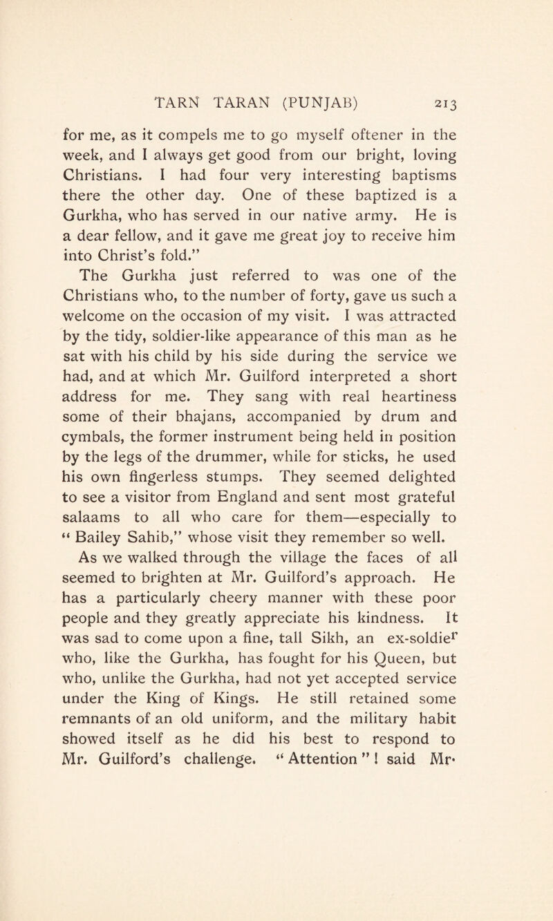 for me, as it compels me to go myself oftener in the week, and I always get good from our bright, loving Christians. I had four very interesting baptisms there the other day. One of these baptized is a Gurkha, who has served in our native army. He is a dear fellow, and it gave me great joy to receive him into Christ’s fold.” The Gurkha just referred to was one of the Christians who, to the number of forty, gave us such a welcome on the occasion of my visit. I was attracted by the tidy, soldier-like appearance of this man as he sat with his child by his side during the service we had, and at which Mr. Guilford interpreted a short address for me. They sang with real heartiness some of their bhajans, accompanied by drum and cymbals, the former instrument being held in position by the legs of the drummer, while for sticks, he used his own fingerless stumps. They seemed delighted to see a visitor from England and sent most grateful salaams to all who care for them—especially to “ Bailey Sahib,” whose visit they remember so well. As we walked through the village the faces of all seemed to brighten at Mr. Guilford’s approach. He has a particularly cheery manner with these poor people and they greatly appreciate his kindness. It was sad to come upon a fine, tall Sikh, an ex-soldier who, like the Gurkha, has fought for his Queen, but who, unlike the Gurkha, had not yet accepted service under the King of Kings. He still retained some remnants of an old uniform, and the military habit showed itself as he did his best to respond to Mr. Guilford’s challenge. “ Attention ” ! said Mr*