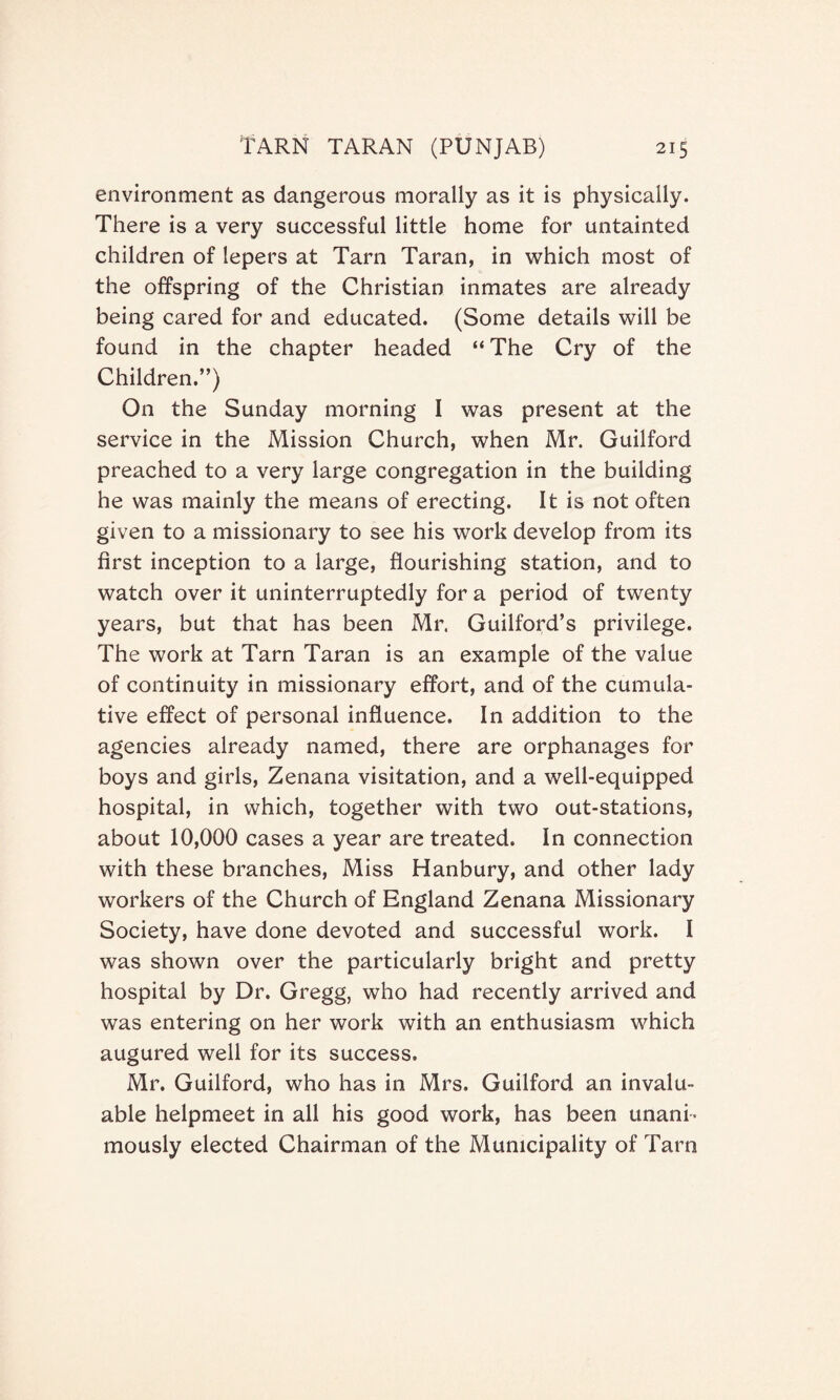 environment as dangerous morally as it is physically. There is a very successful little home for untainted children of lepers at Tarn Taran, in which most of the offspring of the Christian inmates are already being cared for and educated. (Some details will be found in the chapter headed “ The Cry of the Children.”) On the Sunday morning I was present at the service in the Mission Church, when Mr. Guilford preached to a very large congregation in the building he was mainly the means of erecting. It is not often given to a missionary to see his work develop from its first inception to a large, flourishing station, and to watch over it uninterruptedly for a period of twenty years, but that has been Mr. Guilford’s privilege. The work at Tarn Taran is an example of the value of continuity in missionary effort, and of the cumula¬ tive effect of personal influence. In addition to the agencies already named, there are orphanages for boys and girls, Zenana visitation, and a well-equipped hospital, in which, together with two out-stations, about 10,000 cases a year are treated. In connection with these branches, Miss Hanbury, and other lady workers of the Church of England Zenana Missionary Society, have done devoted and successful work. I was shown over the particularly bright and pretty hospital by Dr. Gregg, who had recently arrived and was entering on her work with an enthusiasm which augured well for its success. Mr. Guilford, who has in Mrs. Guilford an invalu¬ able helpmeet in all his good work, has been unani¬ mously elected Chairman of the Municipality of Tarn
