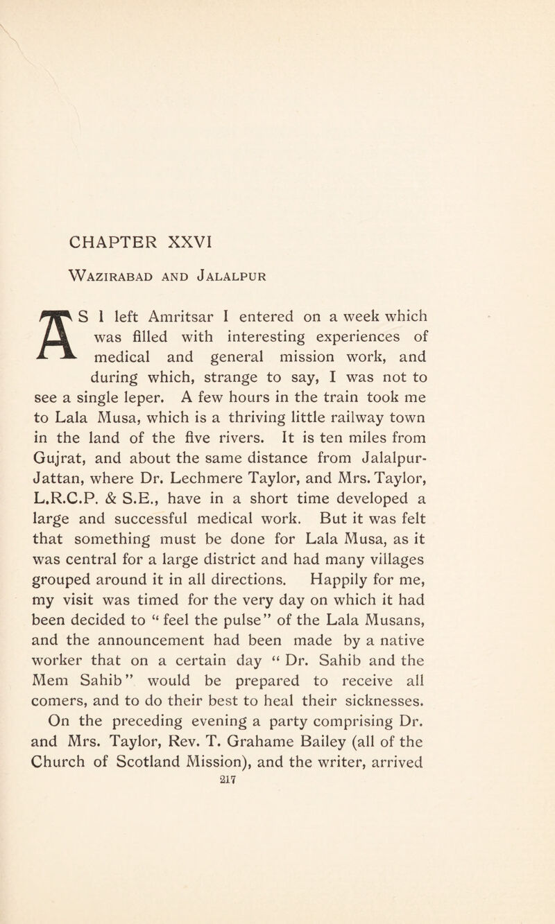CHAPTER XXVI Wazirabad and Jalalpur S 1 left Amritsar I entered on a week which was filled with interesting experiences of medical and general mission work, and during which, strange to say, I was not to see a single leper. A few hours in the train took me to Lala Musa, which is a thriving little railway town in the land of the five rivers. It is ten miles from Gujrat, and about the same distance from Jalalpur- Jattan, where Dr. Lechmere Taylor, and Mrs. Taylor, L.R.C.P. & S.E., have in a short time developed a large and successful medical work. But it was felt that something must be done for Lala Musa, as it was central for a large district and had many villages grouped around it in all directions. Happily for me, my visit was timed for the very day on which it had been decided to “ feel the pulse” of the Lala Musans, and the announcement had been made by a native worker that on a certain day “ Dr. Sahib and the Mem Sahib ” would be prepared to receive all comers, and to do their best to heal their sicknesses. On the preceding evening a party comprising Dr. and Mrs. Taylor, Rev. T. Grahame Bailey (all of the Church of Scotland Mission), and the writer, arrived