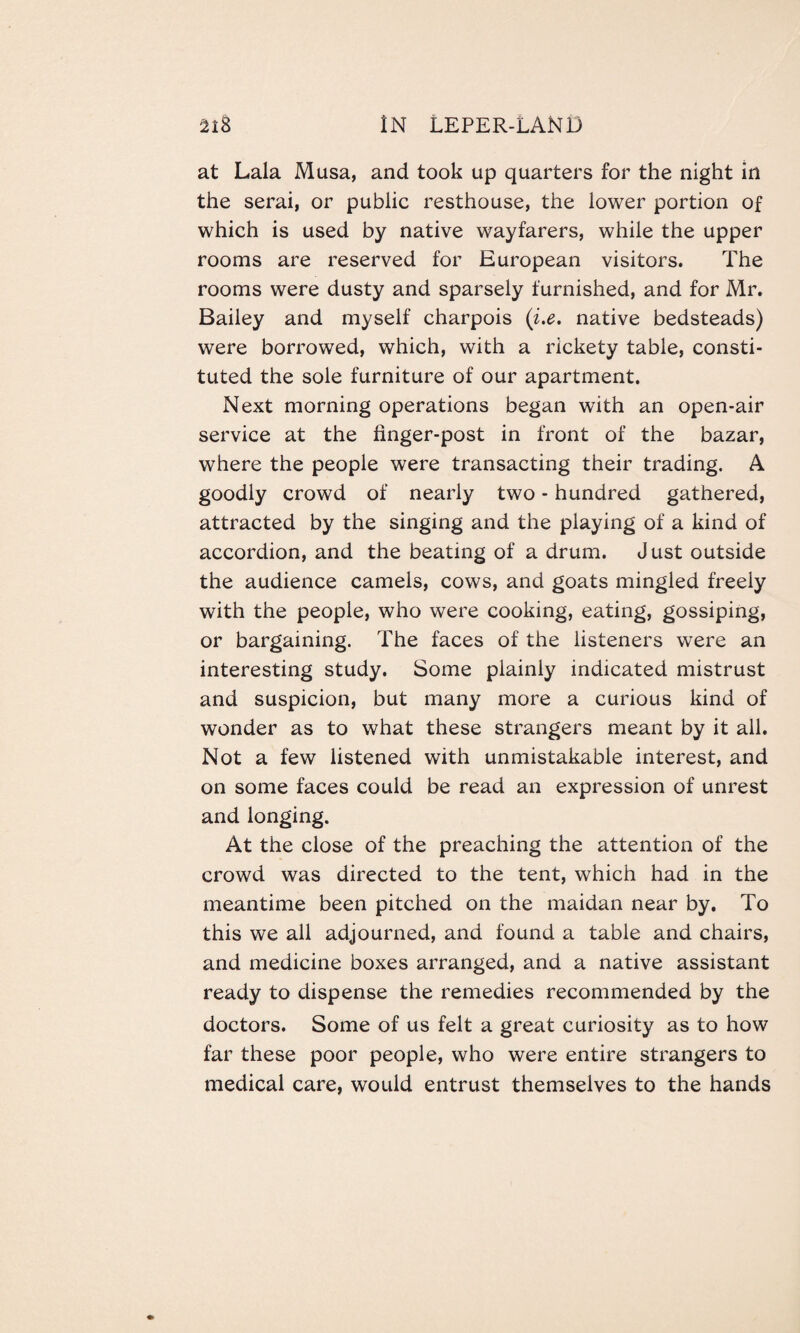 at Lala Musa, and took up quarters for the night in the serai, or public resthouse, the lower portion of which is used by native wayfarers, while the upper rooms are reserved for European visitors. The rooms were dusty and sparsely furnished, and for Mr. Bailey and myself charpois (i.e. native bedsteads) were borrowed, which, with a rickety table, consti¬ tuted the sole furniture of our apartment. Next morning operations began with an open-air service at the finger-post in front of the bazar, where the people were transacting their trading. A goodly crowd of nearly two - hundred gathered, attracted by the singing and the playing of a kind of accordion, and the beating of a drum. Just outside the audience camels, cows, and goats mingled freely with the people, who were cooking, eating, gossiping, or bargaining. The faces of the listeners were an interesting study. Some plainly indicated mistrust and suspicion, but many more a curious kind of wonder as to what these strangers meant by it all. Not a few listened with unmistakable interest, and on some faces could be read an expression of unrest and longing. At the close of the preaching the attention of the crowd was directed to the tent, which had in the meantime been pitched on the maidan near by. To this we all adjourned, and found a table and chairs, and medicine boxes arranged, and a native assistant ready to dispense the remedies recommended by the doctors. Some of us felt a great curiosity as to how far these poor people, who were entire strangers to medical care, would entrust themselves to the hands