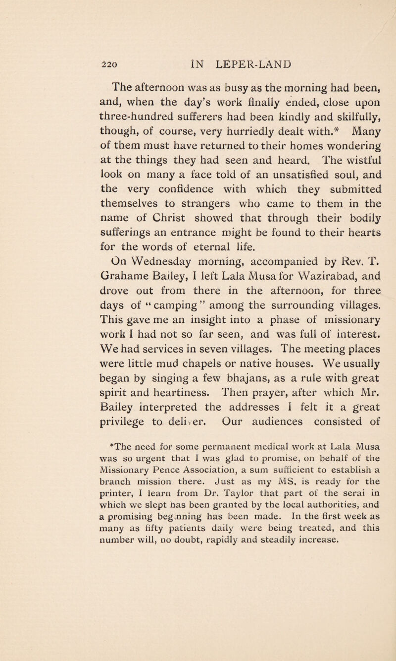 The afternoon was as busy as the morning had been, and, when the day’s work finally ended, close upon three-hundred sufferers had been kindly and skilfully, though, of course, very hurriedly dealt with.* Many of them must have returned to their homes wondering at the things they had seen and heard. The wistful look on many a face told of an unsatisfied soul, and the very confidence with which they submitted themselves to strangers who came to them in the name of Christ showed that through their bodily sufferings an entrance might be found to their hearts for the words of eternal life. On Wednesday morning, accompanied by Rev. T. Grahame Bailey, I left Lala Musa for Wazirabad, and drove out from there in the afternoon, for three days of “ camping ” among the surrounding villages. This gave me an insight into a phase of missionary work I had not so far seen, and was full of interest. We had services in seven villages. The meeting places were little mud chapels or native houses. We usually began by singing a few bhajans, as a rule with great spirit and heartiness. Then prayer, after which Mr. Bailey interpreted the addresses 1 felt it a great privilege to deliver. Our audiences consisted of *The need for some permanent medical work at Lala Musa was so urgent that I was glad to promise, on behalf of the Missionary Pence Association, a sum sufficient to establish a branch mission there. Just as my MS, is ready for the printer, I learn from Dr. Taylor that part of the serai in which we slept has been granted by the local authorities, and a promising beginning has been made. In the first week as many as fifty patients daily were being treated, and this number will, no doubt, rapidly and steadily increase.