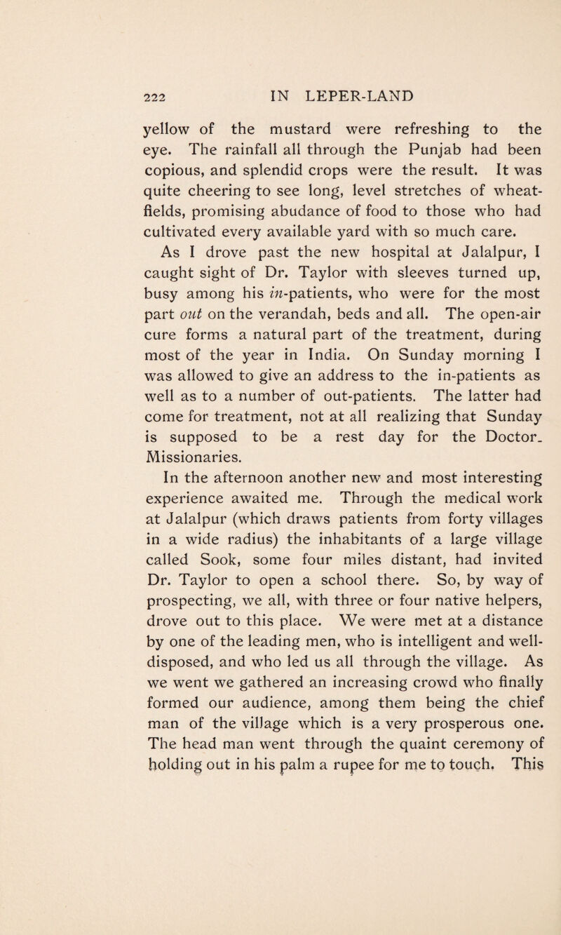 yellow of the mustard were refreshing to the eye. The rainfall all through the Punjab had been copious, and splendid crops were the result. It was quite cheering to see long, level stretches of wheat- fields, promising abudance of food to those who had cultivated every available yard with so much care. As I drove past the new hospital at Jalalpur, I caught sight of Dr. Taylor with sleeves turned up, busy among his m-patients, who were for the most part out on the verandah, beds and all. The open-air cure forms a natural part of the treatment, during most of the year in India. On Sunday morning I was allowed to give an address to the in-patients as well as to a number of out-patients. The latter had come for treatment, not at all realizing that Sunday is supposed to be a rest day for the Doctor. Missionaries. In the afternoon another new and most interesting experience awaited me. Through the medical work at Jalalpur (which draws patients from forty villages in a wide radius) the inhabitants of a large village called Sook, some four miles distant, had invited Dr. Taylor to open a school there. So, by way of prospecting, we all, with three or four native helpers, drove out to this place. We were met at a distance by one of the leading men, who is intelligent and well- disposed, and who led us all through the village. As we went we gathered an increasing crowd who finally formed our audience, among them being the chief man of the village which is a very prosperous one. The head man went through the quaint ceremony of holding out in his palm a rupee for me to touch. This