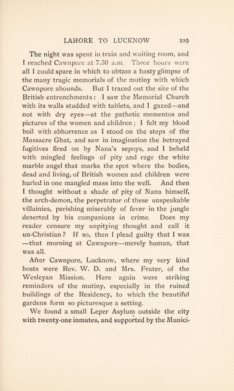 The night was spent in train and waiting room, and I reached Cawnpore at 7.30 a.m. Three hours were all 1 could spare in which to obtain a hasty glimpse of the many tragic memorials of the mutiny with which Cawnpore abounds. But I traced out the site of the British entrenchments : I saw the Memorial Church with its walls studded with tablets, and I gazed—and not with dry eyes—at the pathetic mementos and pictures of the women and children ; I felt my blood boil with abhorrence as I stood on the steps of the Massacre Ghat, and saw in imagination the betrayed fugitives fired on by Nana’s sepoys, and I beheld with mingled feelings of pity and rage the white marble angel that marks the spot where the bodies, dead and living, of British women and children were hurled in one mangled mass into the well. And then I thought without a shade of pity of Nana himself, the arch-demon, the perpetrator of these unspeakable villainies, perishing miserably of fever in the jungle deserted by his companions in crime. Does my reader censure my unpitying thought and call it un-Christian ? If so, then I plead guilty that I was —that morning at Cawnpore—merely human, that was all. After Cawnpore, Lucknow, where my very kind hosts were Rev. W. D. and Mrs. Frater, of the Wesleyan Mission. Here again were striking reminders of the mutiny, especially in the ruined buildings of the Residency, to which the beautiful gardens form so picturesque a setting. We found a small Leper Asylum outside the city with twenty-one inmates, and supported by the Munici-