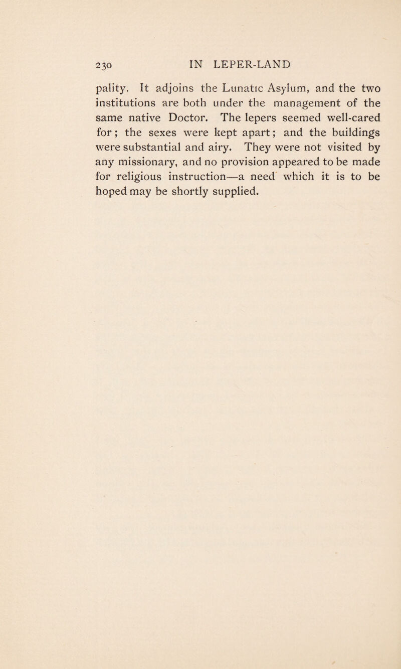 pality. It adjoins the Lunatic Asylum, and the two institutions are both under the management of the same native Doctor. The lepers seemed well-cared for; the sexes were kept apart; and the buildings were substantial and airy. They were not visited by any missionary, and no provision appeared to be made for religious instruction—a need which it is to be hoped may be shortly supplied.